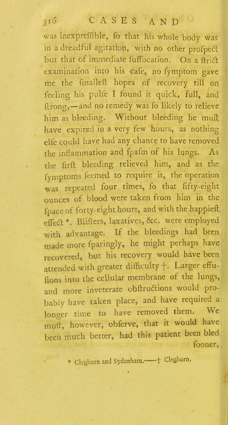 was inexpreffible, fo that his whole body was in a dreadful agitation, with no other profpeft but that of immediate fuffocation. On a ftridr. examination into his cafe, no fymptom gave me the fmailetr. hopes of recovery till on feeling his pulie I found it quick, full, and flrong,—and no remedy was fo likely to relieve him as bleeding. Without bleeding he mud have expired in a very few hours, as nothing elfe could have had any chance to have removed the inflammation and fpafm of his lungs. As the firft bleeding relieved him, and as the fymptoms feemed to require it, the operation was repeated four times, fo that fifty-eight ounces of blood were taken from him in the fpace of forty-eight hours, and with the happieft effeft *. Blifters, laxatives, &c. were employed with advantage. If the bleedings had been made more fparingly, he might perhaps have recovered* but his recovery would have been attended with greater difficulty f. Larger effu- fions into the cellular membrane of the lungs, and more inveterate obftructions would pro- bably have taken place, and have required a longer time to have removed them. We mutt, however, obferve, that it would have been much better, had this patient been bled fooner, * Clcghorn and Sydenham. -f Cleghorn.