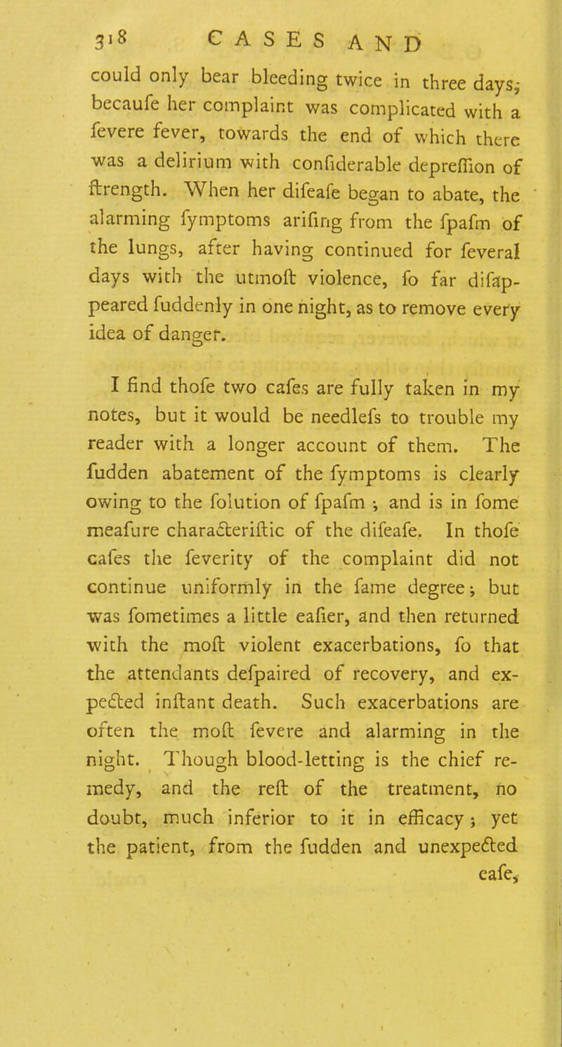 could only bear bleeding twice in three days,- becaufe her complaint was complicated with a fevere fever, towards the end of which there was a delirium with considerable depreffion of ftrength. When her difeafe began to abate, the alarming fymptoms arifing from the fpafm of the lungs, after having continued for feveral days with the utmoft violence, fo far disap- peared fuddenly in one night, as to remove every idea of danger. I find thofe two cafes are fully taken in my notes, but it would be needlefs to trouble my reader with a longer account of them. The fudden abatement of the fymptoms is clearly owing to the folution of fpafm ; and is in fome meafure characteristic of the difeafe. In thofe cafes the feverity of the complaint did not continue uniformly in the fame degree; but was fometimes a little eafier, and then returned with the moft violent exacerbations, fo that the attendants defpaired of recovery, and ex- pected inftant death. Such exacerbations are often the moft fevere and alarming in the night. Though blood-letting is the chief re- medy, and the reft of the treatment, no doubt, much inferior to it in efficacy; yet the patient, from the fudden and unexpected eafe,