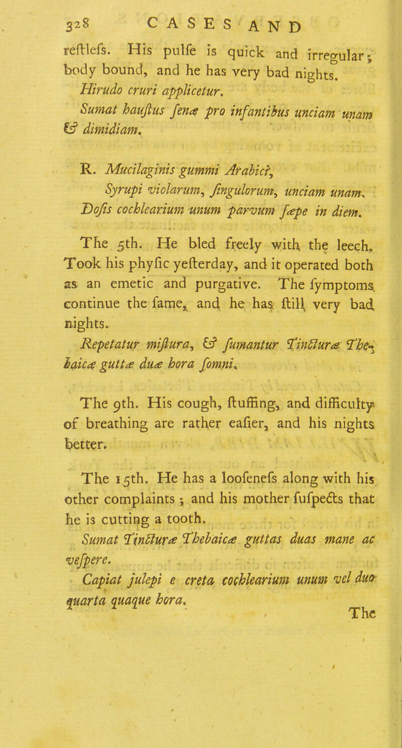 reftlefs. His pulfe is quick and irregular; body bound, and he has very bad nights. Hirudo cruri applicetur. Sumat hauftus fen* pro infantibus unciam unam Cf? dimidiam. R. Mucilaginis gummi Arabic^ Syrupi violarum, fingulorum, unciam unam. Dojis cochlearium unum parvum fape in diem. The 5th. He bled freely with the leech. Took his phyfic yefterday, and it operated both as an emetic and purgative. The fymptoms, continue the fame, and, he has. ftili very bad nights. Repetatur mifiura, £s? fumantur tfinftura The.- laica gutta du<£ bora fomni. The 9th. His cough, fluffing, and difficulty of breathing are rather eafier, and his nights better. The 15th. He has a loofenefs along with his other complaints; and his mother fufpecls that he is cutting a tooth. Sumat ^inttura Thebaica guttas duas mane ac vefpere. Capiat julepi e creta cochlearium mum vel duo ejuarta quaque bora. The