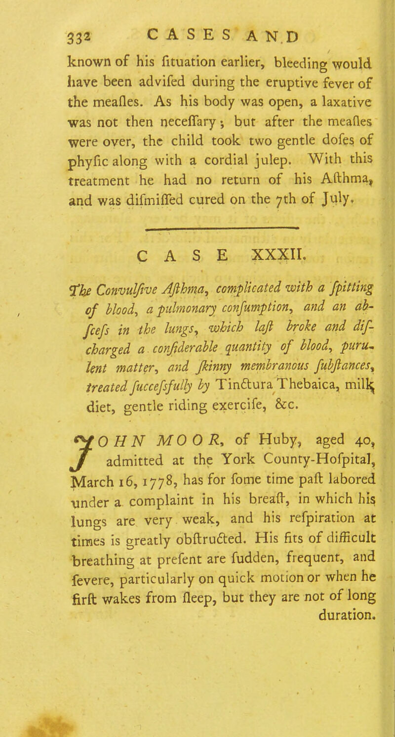 known of his fituation earlier, bleeding would have been advifed during the eruptive fever of the meafles. As his body was open, a laxative was not then neceffary but after the meafles were over, the child took two gentle dofes of phyfic along with a cordial julep. With this treatment he had no return of his Afthma, and was difmiffed cured on the 7th of July. CASE XXXII. The Convulfive Afthma, complicated with a [pitting of blood, a pulmonary consumption, and an ab- fcefs in the lungs, which lafi broke and dis- charged a. confiderable quantity of blood, puru~ lent matter, and fkinny membranous fubfiances% treated fuccefsfully by Tinctura Thebaica, milfcj diet, gentle riding exercife, &c. *Y 0 tfiV MOOR, of Huby, aged 40, J admitted at the York County-Hofpital, March 16, 1778, has for fome time paft labored \mder a complaint in his breaft, in which his, lungs are very weak, and his refpiration at times is greatly obstructed. His fits of difficult breathing at prefent are fudden, frequent, and fevere, particularly on quick motion or when he firft wakes from fleep, but they are not of long duration.