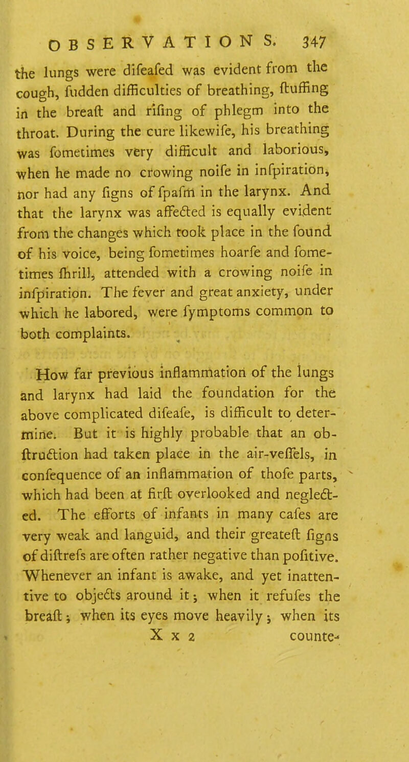 the lungs were difeafed was evident from the cough, fudden difficulties of breathing, fluffing in the breaft and rifing of phlegm into the throat. During the cure likewife, his breathing was fometimes very difficult and laborious, when he made no crowing noife in infpiration, nor had any figns of fpafm in the larynx. And that the larynx was affected is equally evident from the changes which took place in the found of his voice, being fometimes hoarfe and fome- times fhrill, attended with a crowing noife in infpiration. The fever and great anxiety, under which he labored, were fymptoms common to both complaints. How far previous inflammation of the lungs and larynx had laid the foundation for the above complicated difeafe, is difficult to deter- mine. But it is highly probable that an ob- ftruction had taken place in the air-veffels, in confequence of an inflammation of thofe parts, which had been at firft overlooked and neglect- ed. The efforts of infants in many cafes are very weak and languid* and their greateft figns of diftrefs are often rather negative than pofitive. Whenever an infant is awake, and yet inatten- tive to objects around it j when it refufes the breaft; when its eyes move heavily j when its » X x 2 counte-*