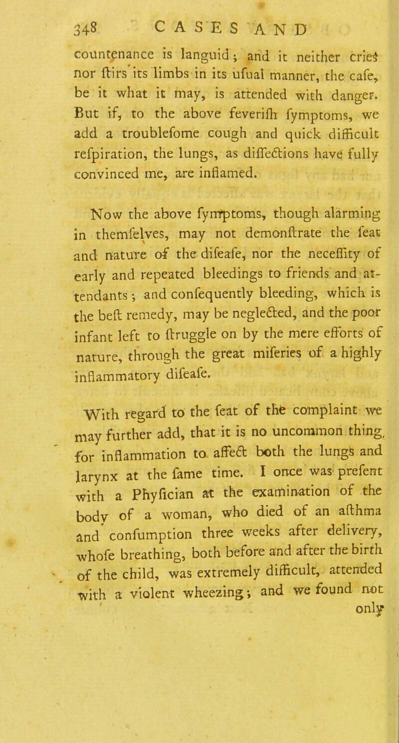 countenance is languid; and it neither cries nor ftirs its limbs in its ufual manner, the cafe, be it what it may, is attended with danger. But if, to the above feverifh fymptoms, we add a troublefome cough and quick difficult refpiration, the lungs, as difTections have fully convinced me, are inflamed. Now the above fyrrfptoms, though alarming in themfelves, may not demonftrate the feat and nature of the difeafe, nor the neceflity of early and repeated bleedings to friends and at- tendants •, and confequently bleeding, which is the bell remedy, may be negle&ed, and the poor infant left to druggie on by the mere efforts' of nature, through the great miferies of a highly inflammatory difeafe. With regard to the feat of the complaint we may further add, that it is no uncommon thing, for inflammation to affecl: both the lungs and larynx at the fame time. I once was prefent with a Phyfician at the examination of the bodv of a woman, who died of an afthma and' confumption three weeks after delivery, whofe breathing, both before and after the birth of the child, was extremely difficult, attended with a violent wheezing • and we found not only