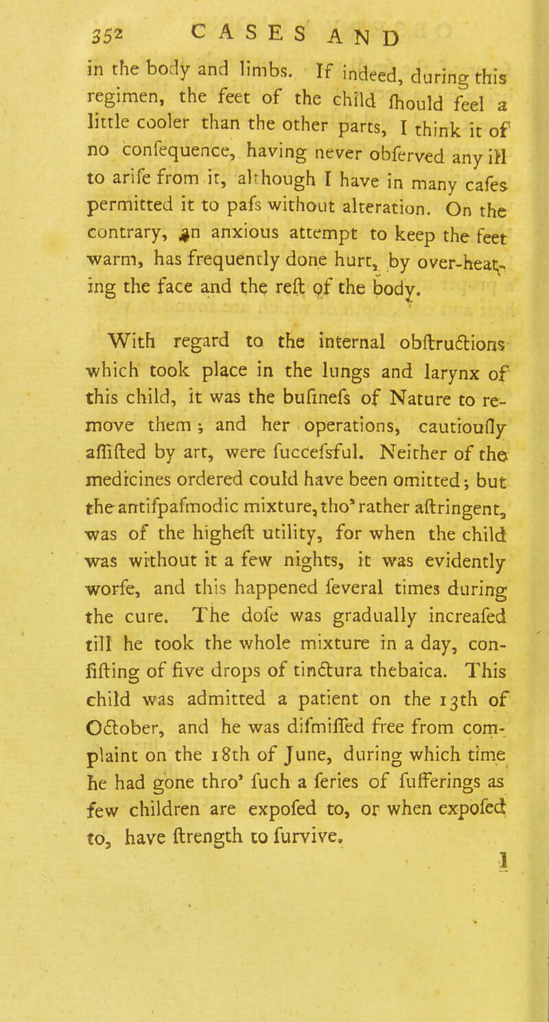 in the body and limbs. If indeed, during this regimen, the feet of the child mould feel a little cooler than the other parts, I think it of no confequence, having never obferved any iH to arife from it, although I have in many cafes permitted it to pafs without alteration. On the contrary, $n anxious attempt to keep the feet warm, has frequently done hurt, by over-heat- ing the face and the reft of the body. With regard to the internal obftru&ions which took place in the lungs and larynx of this child, it was the bufinefs of Nature to re- move them •, and her operations, cautioufly aflifted by art, were fuccefsful. Neither of the medicines ordered could have been omitted; but theantifpafmodic mixture, tho1 rather aftringent, was of the higheft utility, for when the child was without it a few nights, it was evidently worfe, and this happened feveral times during the cure. The dofe was gradually increafed till he took the whole mixture in a day, con- fifting of five drops of tinclura thebaica. This child was admitted a patient on the 13th of October, and he was difmiffed free from com- plaint on the 18th of June, during which time he had gone thro' fuch a feries of fufferings as few children are expofed to, or when expofed to, have ftrength to furvive, 1