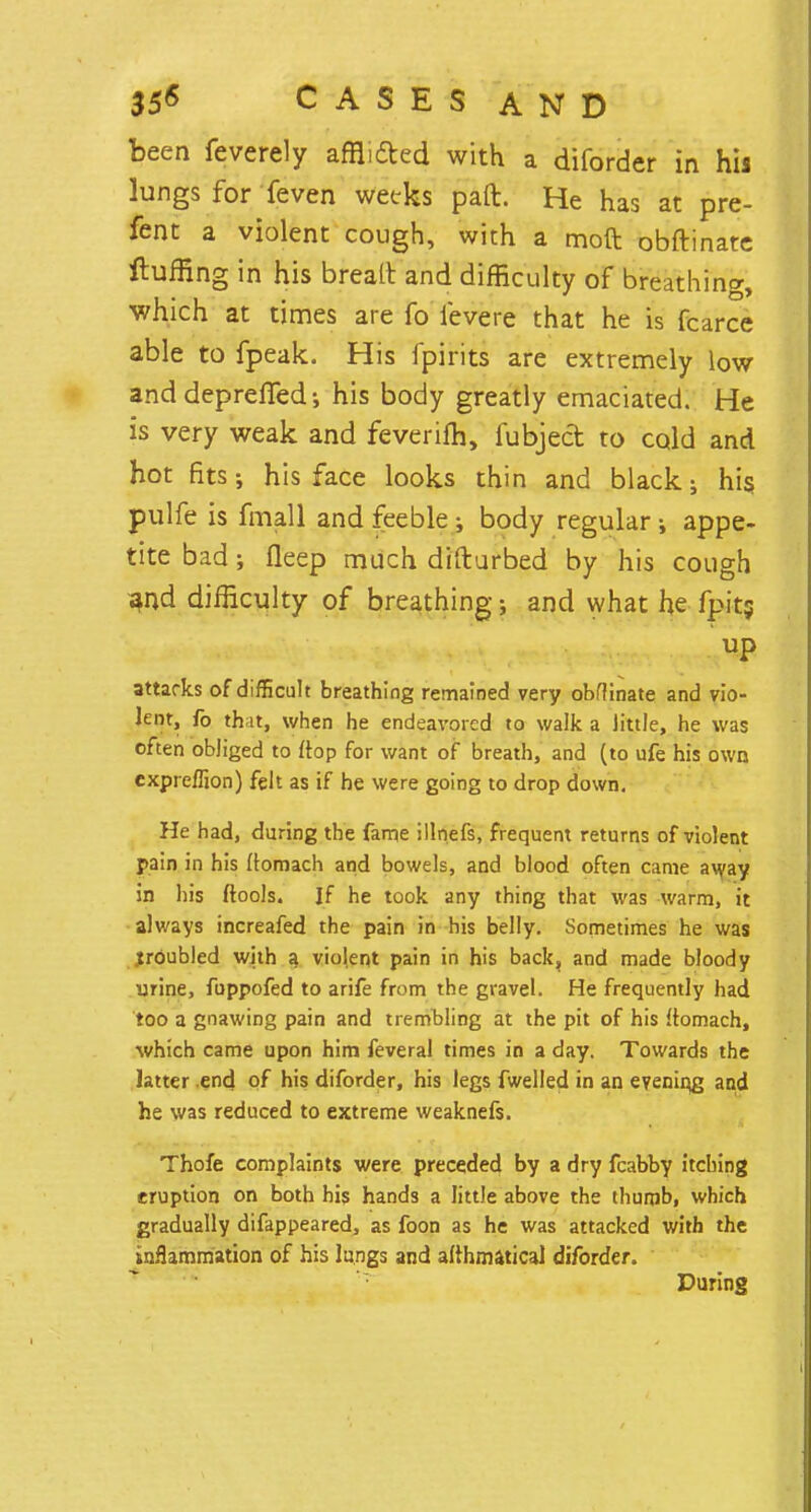 been feverely afflicted with a diforder in his lungs for feven weeks paft. He has at pre- fent a violent cough, with a moft obftinate Huffing in his brealt and difficulty of breathing, which at times are fo fevere that he is fcarce able to fpeak. His fpirits are extremely low and deprefled •, his body greatly emaciated. He is very weak and feverifh, fubject to cold and hot fits; his face looks thin and black; his pulfe is fmall and feeble ; body regular; appe- tite bad •, fleep much difturbed by his cough and difficulty of breathing; and what he fpits up attarks of difficult breathing remained very obftinate and vio- lent, fo that, when he endeavored to walk a little, he was often obliged to ftop for want of breath, and (to ufe his own expreflion) felt as if he were going to drop down. He had, during the fame illnefs, frequent returns of violent pain in his ftomach and bowels, and blood often came away in his ftools. If he took any thing that was warm, it always increafed the pain in his belly. Sometimes he was jroubled with a violent pain in his back, and made bloody urine, fuppofed to arife from the gravel. He frequently had too a gnawing pain and trembling at the pit of his ftomach, which came upon him feveral times in a day. Towards the latter .end of his diforder, his legs fwelled in an evening and he was reduced to extreme weaknefs. Thofe complaints were preceded by a dry fcabby itching eruption on both his hands a little above the thumb, which gradually difappeared, as foon as he was attacked with the inflammation of his lungs and afthmaticaJ diforder. During
