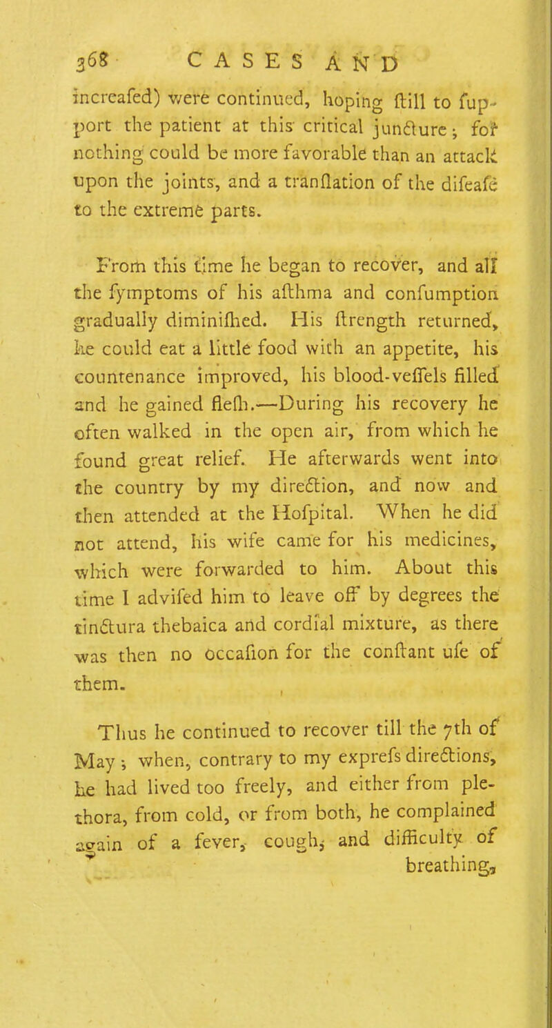 increafed) were continued, hoping ft 111 to fup- port the patient at this- critical juncture-, for nothing could be more favorable than an attack upon the joints, and a tranflation of the difeafe to the extreme parts. From this time he began to recover, and all the fymptoms of his afthma and confumption gradually diminimed. His ftrength returned, he could eat a little food with an appetite, his countenance improved, his blood-vefTels filled and he gained flefli.—During his recovery he often walked in the open air, from which he found great relief. He afterwards went into the country by my direction, and now and then attended at the Hofpltal. When he did not attend, his wife came for his medicines, which were forwarded to him. About this time I advifed him to leave off by degrees the tindtura thebaica arid cordial mixture, as there was then no occafion for the conftant ufe of them. Thus he continued to recover till the 7th of May s when, contrary to my exprefs directions, he had lived too freely, and either from ple- thora, from cold, or from both, he complained strain of a fever, cough* and difficulty of v breathing,