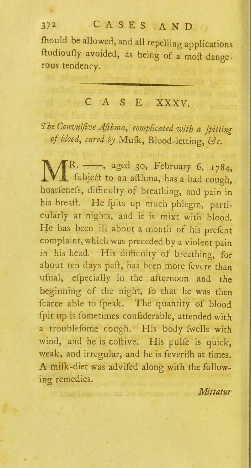 fhould be allowed, and all repelling applications ftudioufly avoided, as being of a mod dange- rous tendency. CASE XXXV. The Convulfive AJlhma, complicated with a [pitting Of bloody cured by Muflc, Blood-letting, &c. ' MR- » aged 30, February 6, 1784, fubject to an afthma, has a bad cough, hoarfenefs, difficulty of breathing, and pain in his bread:. He fpics up much phlegm, parti- cularly at nights, and it is mixt with blood. He has been ill about a month of his prefent complaint, which was preceded by a violent pain in his head. His difficulty of breathing, for about ten days pad, has been more fevere than ufual, efpecially in the afternoon and the beginning of the night, fo that he was then fcarce able to fpeak. The quantity of blood fpit up is fometimes confiderable, attended with a troublefome cough. His body fwells with wind, and he is coftive. His pulfe is quick, weak, and irregular, and he is feverifh at times. A milk-diet was advifed along with the follow- ing remedies. Mittatur