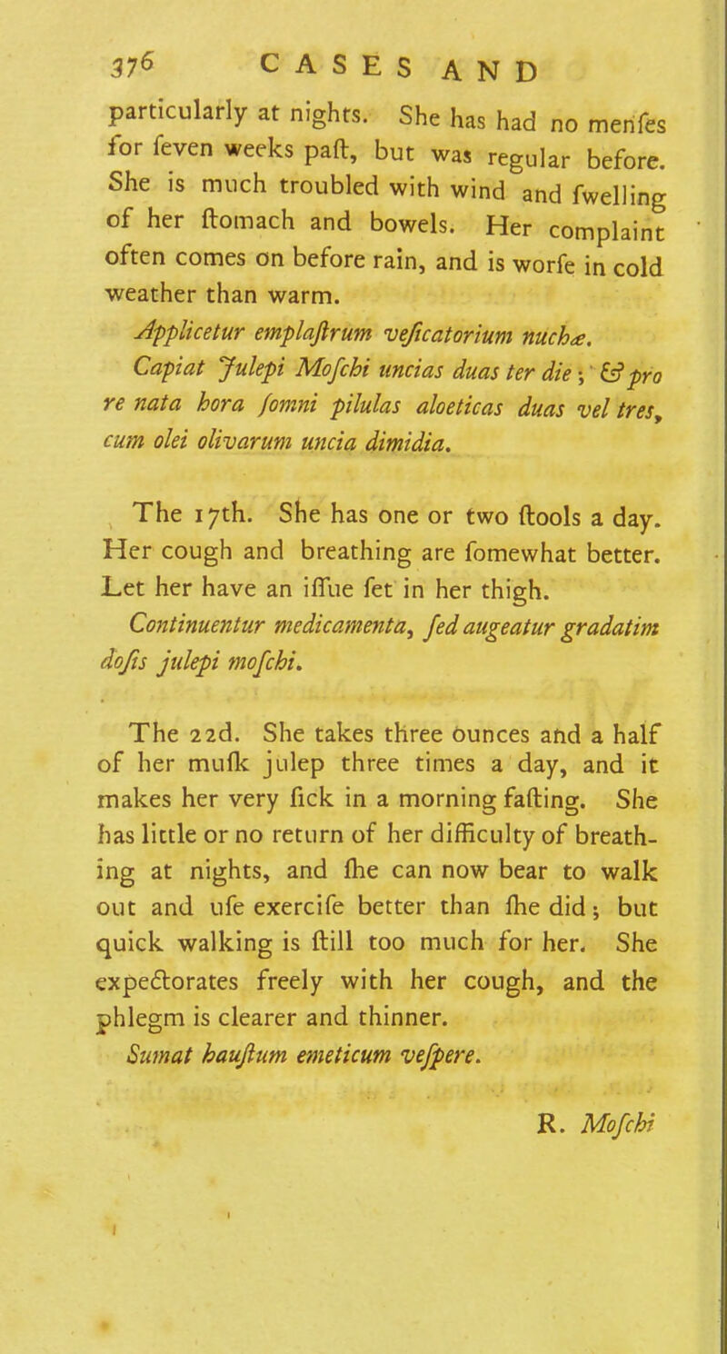 particularly at nights. She has had no menfes ior feven weeks paft, but was regular before. She is much troubled with wind and fwelling of her ftomach and bowels. Her complaint often comes on before rain, and is worfe in cold weather than warm. Applicetur emplafirum veficatorium nucha. Capiat Julepi Mofchi uncias duas ter die;' & pro re nata hora fomni pilulas aloeticas duas vel tres, cum olei olivarum uncia dimidia. The 17th. She has one or two ftools a day. Her cough and breathing are fomewhat better. Let her have an ifiue fet in her thigh. Continuentur medicamenta, fed augeatur gradatim do/is julepi mofchi. The 22d. She takes three Ounces and a half of her mufk julep three times a day, and it makes her very fick in a morning fading. She has little or no return of her difficulty of breath- ing at nights, and me can now bear to walk out and ufe exercife better than Ihe did; but quick walking is ftill too much for her. She expectorates freely with her cough, and the phlegm is clearer and thinner. Sumat haujlum emeticum vefpere. R. Mofchi