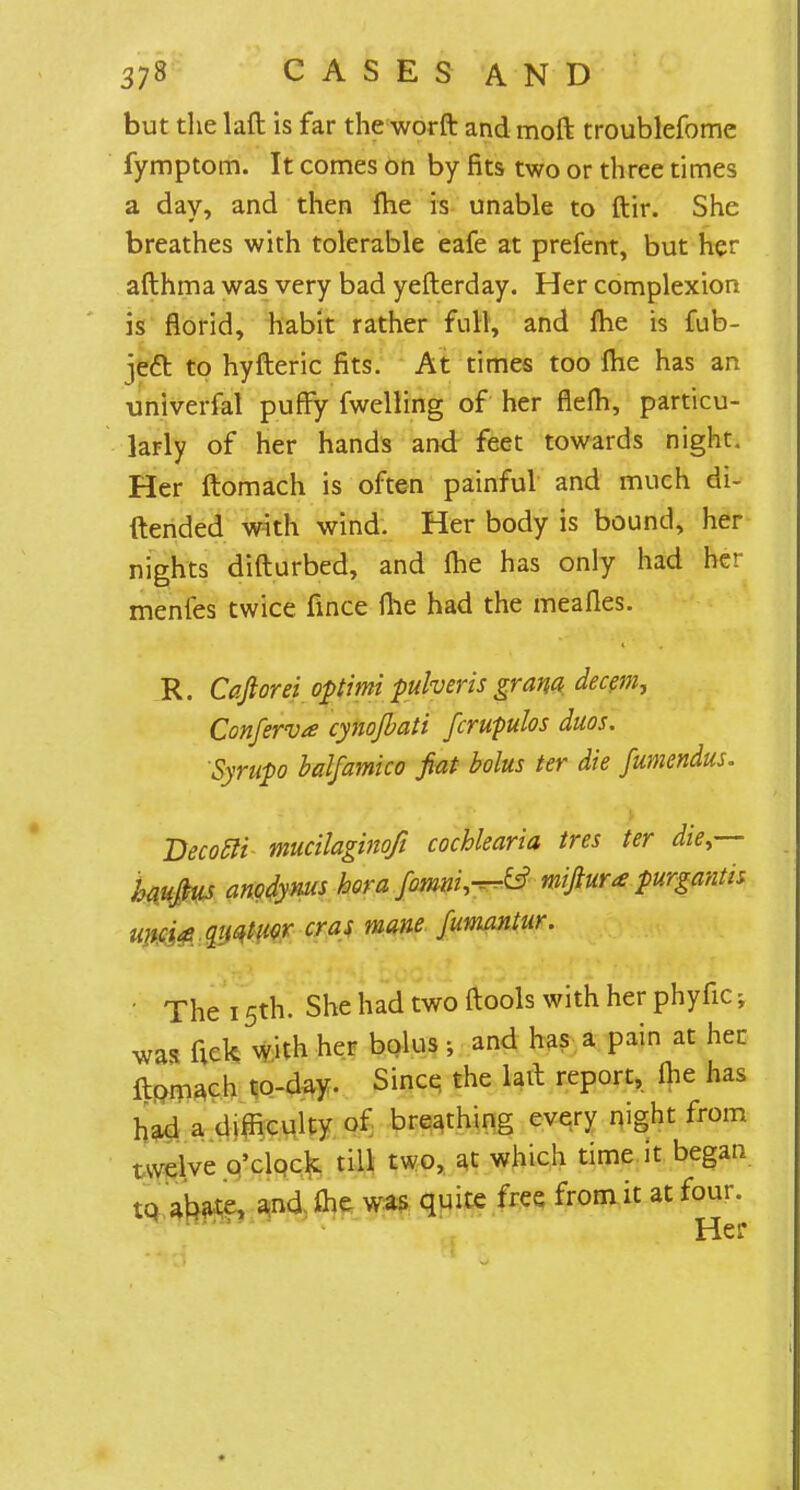 but the laft is far the worft and moft troublefome fymptom. It comes on by fits two or three times a day, and then me is unable to ftir. She breathes with tolerable eafe at prefent, but her afthma was very bad yefterday. Her complexion is florid, habit rather full, and me is fub- jeft to hyfteric fits. At times too me has an univerfal puffy fwelling of her flelh, particu- larly of her hands and feet towards night. Her ftomach is often painful and much di- ftended with wind. Her body is bound, her nights difturbed, and me has only had her menfes twice fince me had the meafles. R. Caftorei optimi pulveris grana decern. Conferva cynojbati fcrupulos duos. Syrupo balfamico fiat bolus ter die fumendus. Becotli mucilaginofi cochlearia tres ter die,— haujius anodynus bora fomni^ miftura purgantis unci£ quatuor eras mane fumantur. ■ The 15th. She had two ftools with her phyfic; was fick with her bolus; and has a pain at her ftomach to-day. Since the lait report, me has had a difficulty of breathing every night from twelve o'clock till two, at which time it began tq abate, and ihe was quite free from it at four. Her