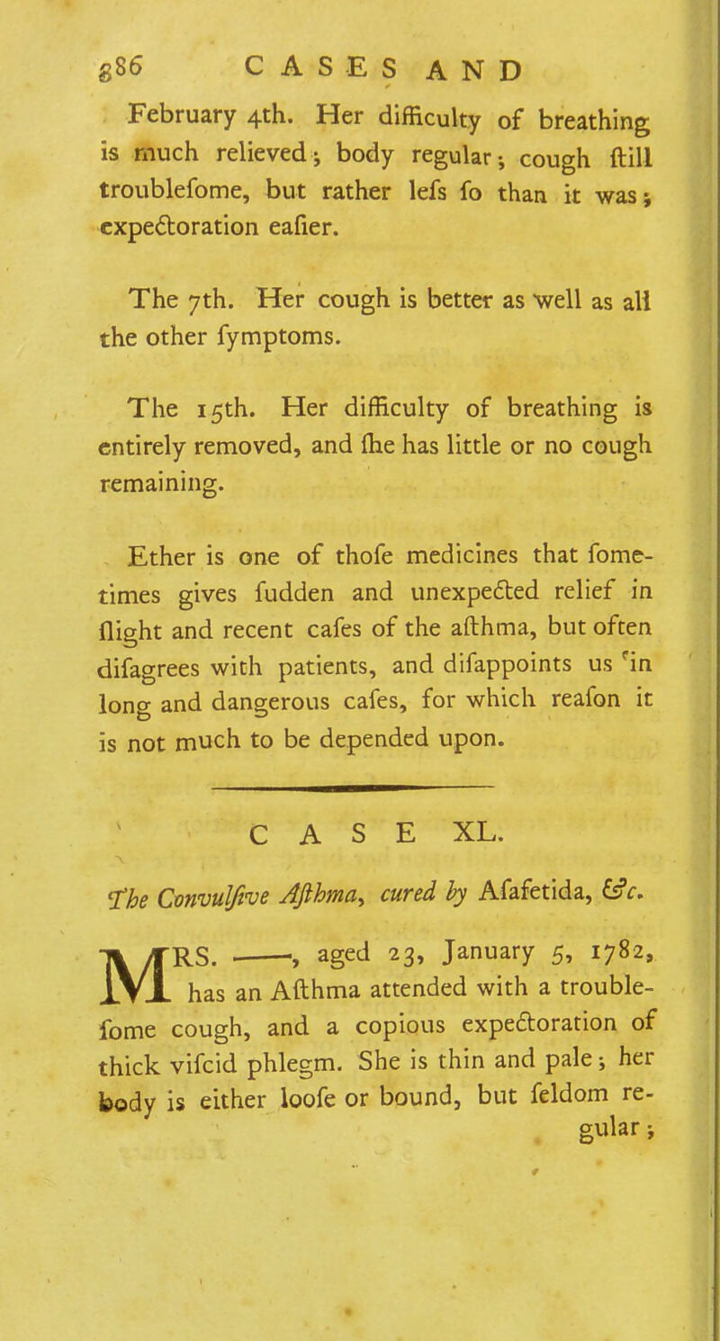 February 4th. Her difficulty of breathing is much relieved ^ body regular; cough ftill troublefome, but rather lefs fo than it was; expectoration eafier. The 7th. Her cough is better as well as all the other fymptoms. The 15th. Her difficulty of breathing is entirely removed, and fhe has little or no cough remaining. Ether is one of thofe medicines that fome- times gives fudden and unexpected relief in flight and recent cafes of the afthma, but often difagrees with patients, and difappoints us fin long and dangerous cafes, for which reafon it is not much to be depended upon. CASE XL. The Convulfive Afthma, cured by Afafetida, csV. MRS. • aged 23, January 5, 1782, has an Afthma attended with a trouble- fome cough, and a copious expectoration of thick vifcid phlegm. She is thin and pale; her body is either loofe or bound, but feldom re- gular ;