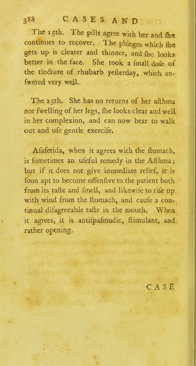 The 15th. The pills agree with her and (he continues to recover. The phlegm which fhe gets up is clearer and thinner, and me looks better in the face. She took a fmall dofe of the tin&ure of rhubarb yefterday, which an- fwered very well. The 25th. She has no returns of her afthma nor fwelling of her legs, fhe looks clear and well in her complexion, and can now bear to walk out and ufe gentle exercife. Afafetida, when it agrees with the ftomach, is fometimes an ufeful remedy in the Afthma 5 but if it does not give immediate relief, it is foon apt to become offenfive to the patient both from its tafte and fmell, and likewiie to rife up with wind from the ftomach, and caufe a con- tinual difagreeable tafte in the mouth. When it agrees, it is antifpafmodic, ftimulant, and rather opening. CASE