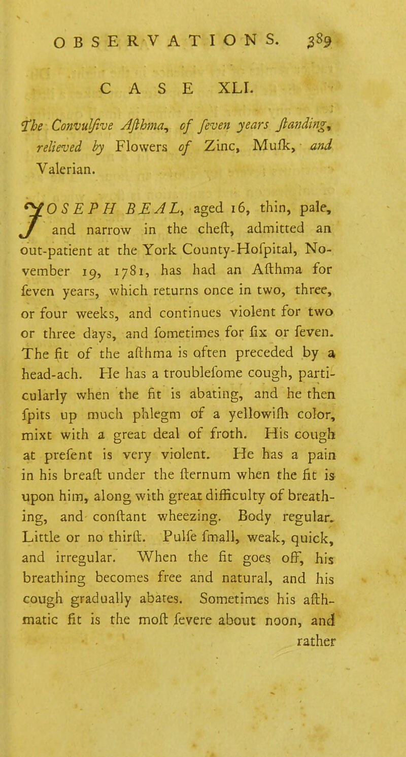 CASE XLI. the Convulfive Afthma, of /even years Jlanding* relieved by Flowers of Zinc, Mufk, and Valerian. JOSEPH BEALy aged 16, thin, pale, J and narrow in the chert, admitted an out-patient at the York County-Hofpital, No- vember 19, 1781, has had an Afthma for feven years, which returns once in two, three, or four weeks, and continues violent for two or three days, and fometimes for fix or feven. The fit of the afthma is often preceded by a head-ach. Pie has a troublefome cough, parti- cularly when the fit is abating, and he then fpits up much phlegm of a yellowifh color, mixt with a great deal of froth. His cough at prefent is very violent. He has a pain in his breaft under the fternum when the fit is upon him, along with greai difficulty of breath- ing, and conftant wheezing. Body regular. Little or no thirft. Pulfe fmall, weak, quick, and irregular. When the fit goes off, his breathing becomes free and natural, and his cough gradually abates. Sometimes his afth- matic fit is the molt fevere about noon, and rather