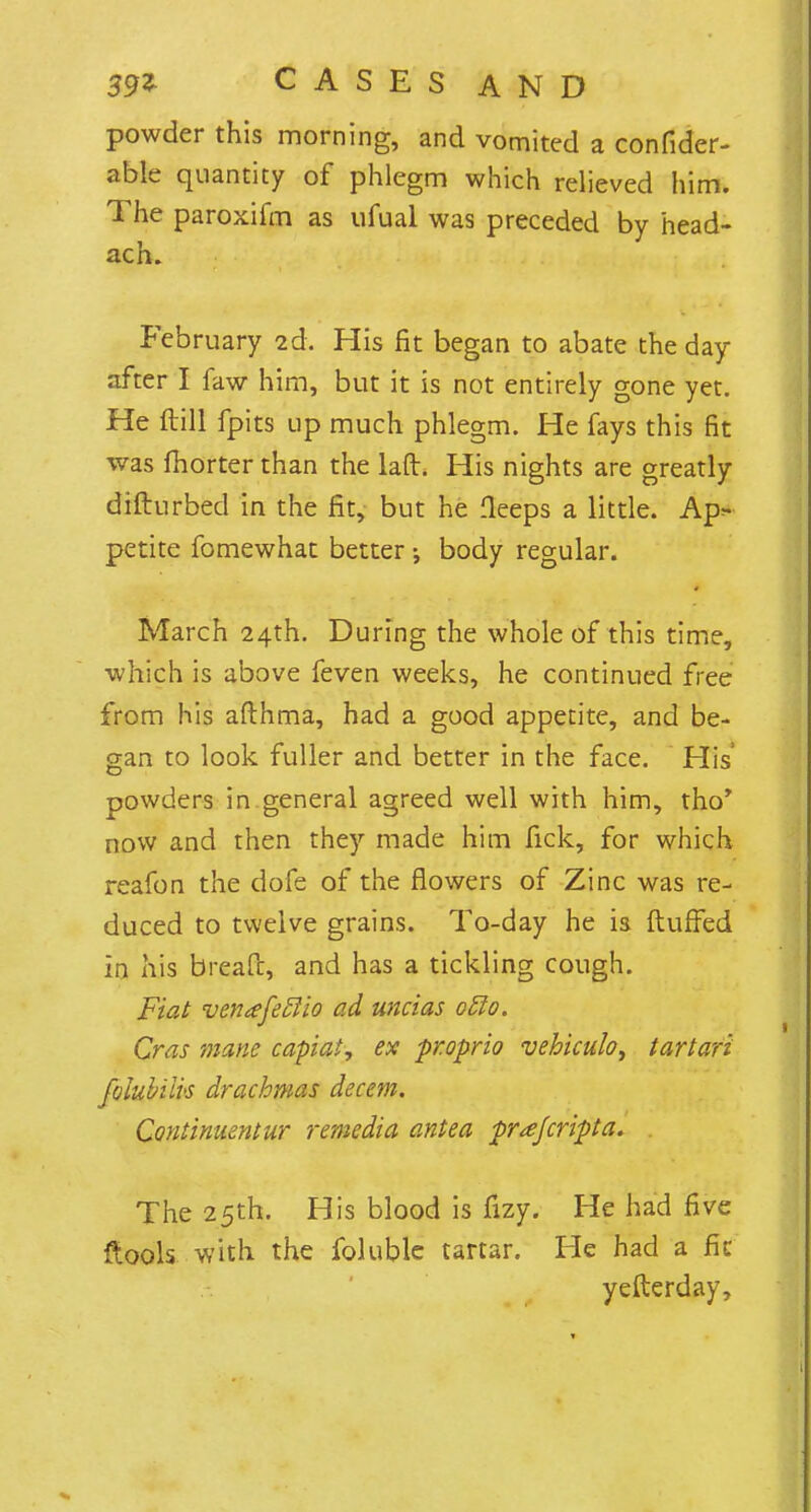 powder this morning, and vomited a confider- able quantity of phlegm which relieved him. The paroxifm as ufual was preceded by head- ach. February 2d. His fit began to abate the day- after I faw him, but it is not entirely gone yet. He ftill fpits up much phlegm. He fays this fit was fhorter than the laft. His nights are greatly difturbed in the fit, but he fleeps a little. Ap^ petite fomewhat better; body regular. March 24th. During the whole of this time, which is above feven weeks, he continued free from his afthma, had a good appetite, and be- gan to look fuller and better in the face. His' powders in general agreed well with him, tho* now and then they made him fick, for which reafon the dofe of the flowers of Zinc was re- duced to twelve grains. To-day he is fluffed In his bread, and has a tickling cough. Fiat venafeclio ad uncias otto. Cras mane capiat, ex fr.oprio vebiculo, tartari foiubiik drachmas decern. Continuentur remedia antea -prajcripa. The 25th. His blood is fizy. He had five ftools with the foluble tartar. He had a fit yefterday,