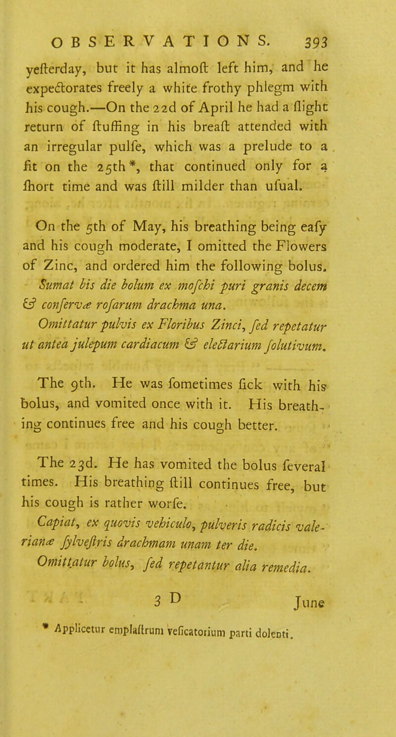yefterday, but it has almoft left him, and he expectorates freely a white frothy phlegm with his cough.—On the 2 2d of April he had a flight return of fluffing in his breafl attended with an irregular pulfe, which was a prelude to a fit on the 25th*, that continued only for a fhort time and was flill milder than ufual. On the 5th of May, his breathing being eafy and his cough moderate, I omitted the Flowers of Zinc, and ordered him the following bolus. Sumat bis die bolum ex mofchi puri granis decern & conferva rofarum drachma una. Omittatur pulvis ex Floribus Zinci, fed repetatur ut antea julepum cardiacum & eleElarium folutivum. The 9th. He was fometimes fick with his* bolus, and vomited once with it. His breath- ing continues free and his cough better. The 23d. He has vomited the bolus feveral times. His breathing flill continues free, but his cough is rather worfe. Capiat 1 ex quovis vebiculo, puheris radicis vale- rians fylveflris drachmam unam ter die. Omittatur bolus, fed repetantur alia remedia. 3 D june * Applicetur emplaftrurn veficatorium parti dolenti.