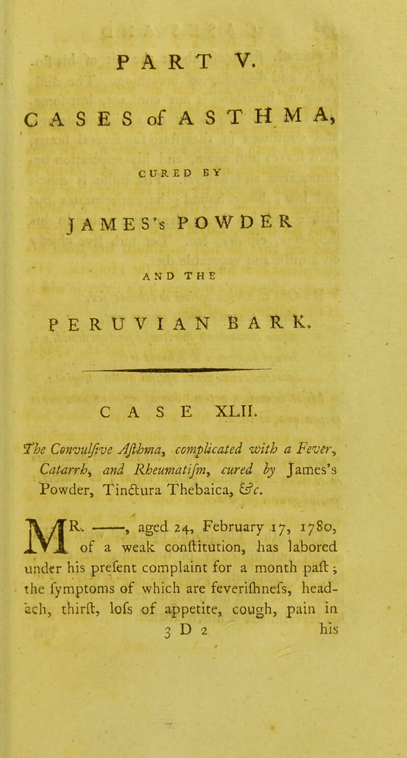 CASES of ASTHMA, CURED BY JAMES's POWDER AND THE PERUVIAN BARK. CASE XLII. The Cenvulfive Ajthma, complicated with a Fever, Catarrh, and Rheumatifm, cured by James's Powder, Tinctura Thebaica, l£c. MR. , aged 24, February 17, 1780, of a weak constitution, has labored under his prefent complaint for a month paft -, the fymptoms of which are feverilhnefs, head- ach, thirft, lofs of appetite, cough, pain in 3 D 2 his