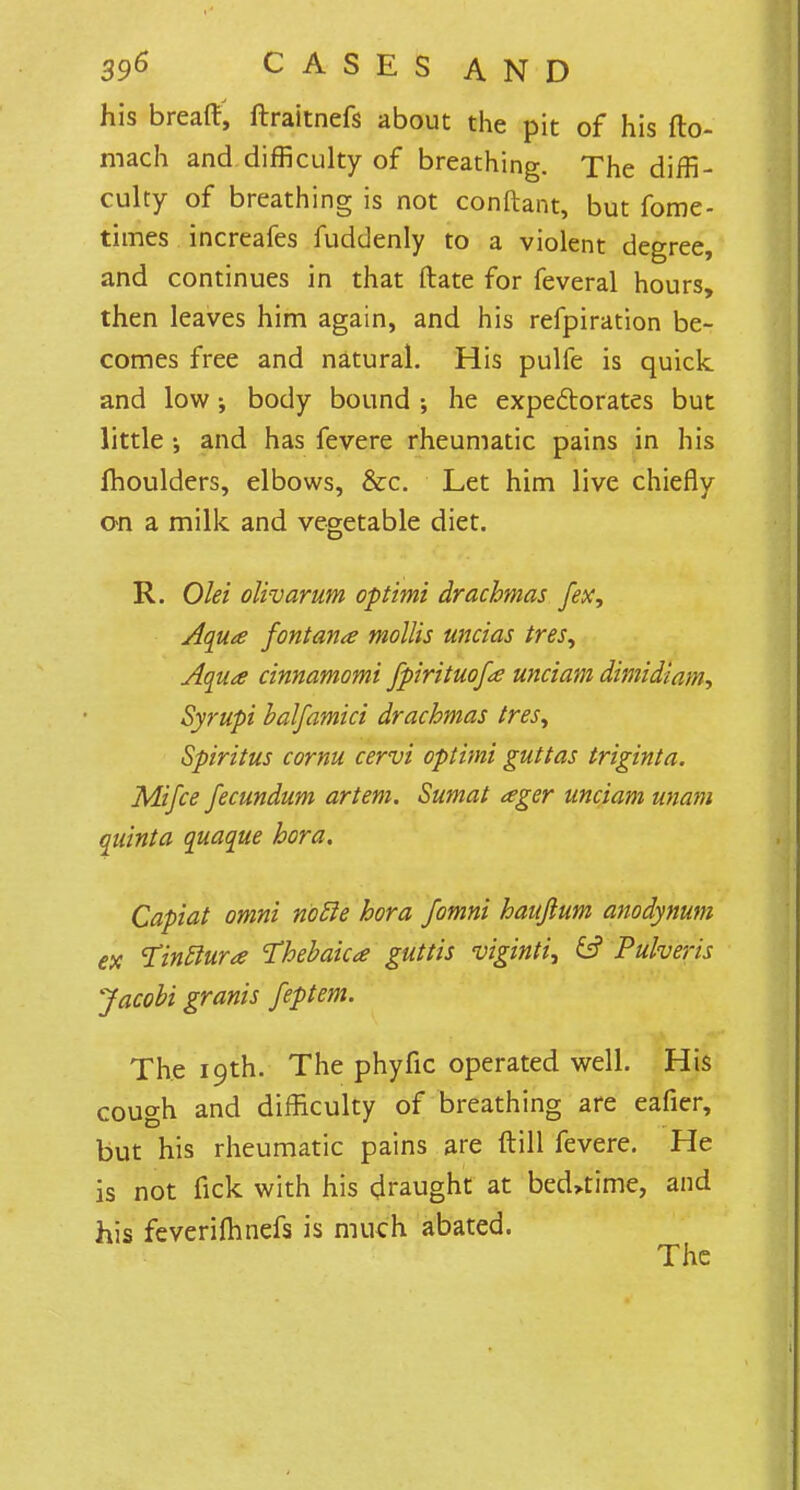 his breaft, ftraitnefs about the pit of his fto- mach and difficulty of breathing. The diffi- culty of breathing is not conftant, but fome- times increafes fuddenly to a violent degree, and continues in that ftate for feveral hours, then leaves him again, and his refpiration be- comes free and natural. His pulfe is quick and low j body bound he expectorates but little •, and has fevere rheumatic pains in his fhoulders, elbows, &c. Let him live chiefly on a milk and vegetable diet. R. Olei olivarum optimi drachmas fex, Aqua fontana mollis uncias ires, Aqua cinnamomi fpirituofa unciam dimidiam, Syrupi balfamici drachmas tresy Spiritus cornu cervi optimi guttas triginta. Mi fee fecundum art em. Sumat ager unciam unam qainta quaque hora. Capiat omni nolle hora Jomni hauftum anodynum ex Tintlura Thebaic* guttis viginti, & Pulveris Jacobi granis feptem. The 19th. The phyfic operated well. His cough and difficulty of breathing are eafier, but his rheumatic pains are ftill fevere. He is not fick with his draught at bedtime, and his feverifhnefs is much abated.