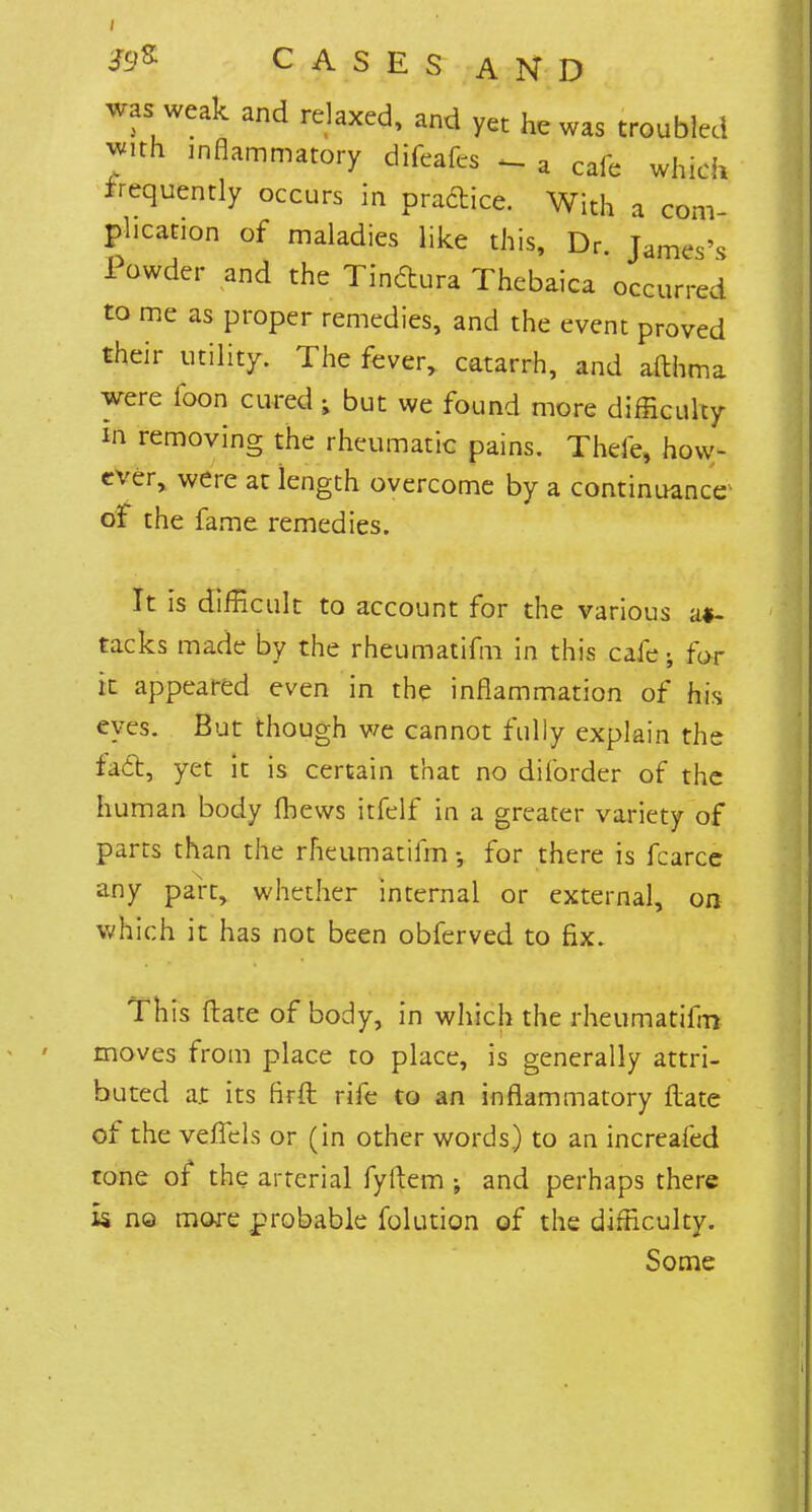 was weak and relaxed, and yet he was troubled with inflammatory difeafcs „ a cafe whidl frequently occurs in practice. With a com- plication of maladies like this, Dr. James's Powder and the Tindura Thebaica occurred to me as proper remedies, and the event proved their utility. The fever, catarrh, and afthma were foon cured ; but we found more difficulty in removing the rheumatic pains. Thefe, how- ever, were at length overcome by a continuance oi the fame remedies. It is difficult to account for the various at- tacks made by the rheumatifm in this cafe; for it appeared even in the inflammation of his eyes. But though we cannot fully explain the fact, yet it is certain that no diforder of the human body fbews itfelf in a greater variety of parts than the rheumatifm •, for there is fcarce any part, whether internal or external, on which it has not been obferved to fix. This (late of body, in which the rheumatifm moves from place to place, is generally attri- buted at its firft rife to an inflammatory Rate of the veilels or (in other words) to an increafed tone of the arterial fyiiem ; and perhaps there k no more probable folution of the difficulty. Some