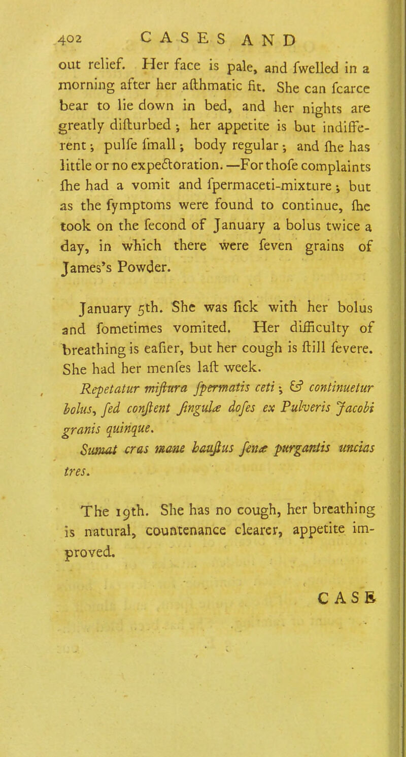 out relief. Her face is pale, and fwelled in a morning after her afthmatic fit. She can fcarce bear to lie down in bed, and her nights are greatly difturbed j her appetite is but indiffe- rent pulfe fmall; body regular •, and me has little or no expectoration. — For thofe complaints Ihe had a vomit and fpermaceti-mixture •> but as the fymptoms were found to continue, {he took on the fecond of January a bolus twice a day, in which there were feven grains of James's Powder. January 5th. She was lick with her bolus and fometimes vomited. Her difficulty of breathing is eafier, but her cough is ftill fevere. She had her menfes laft week. Repetatur mifttira fpermatis ceti continuetur bolus, fed conjlent fingula dofes ex Puheris Jacobi grants quinque. SimuU eras mane bauftus fen* purganlis uncias tres. The 19th. She has no cough, her breathing is natural, countenance clearer, appetite im- proved.