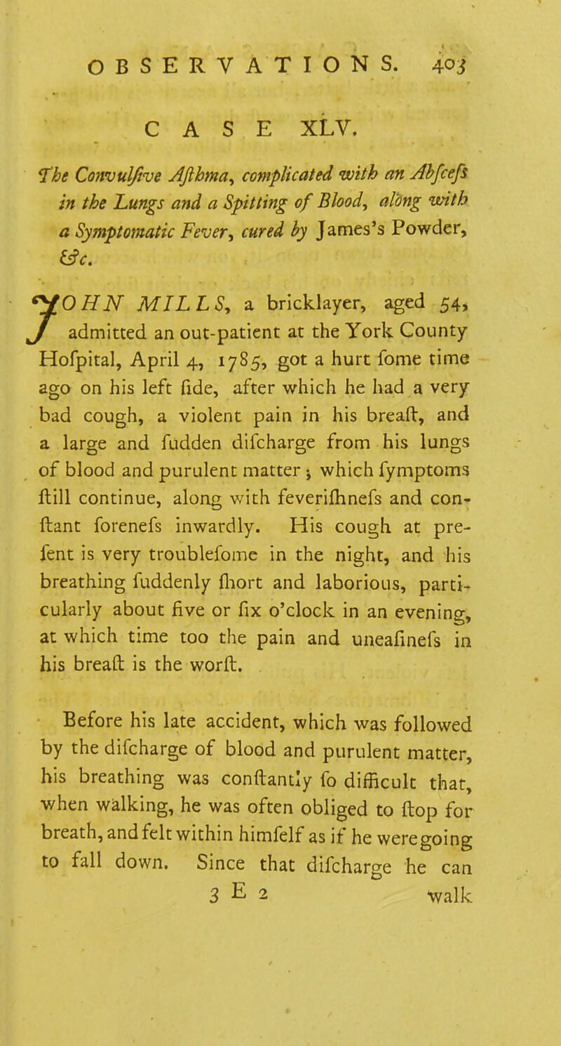 CASE XLV. The Convulftve Afthma, complicated with an Abfcefs in the Lungs and a Spitting of Blood, along with a Symptomatic Fever; cured by James's Powder, 70HN MILLS, a bricklayer, aged 54, admitted an out-patient at the York County Hofpital, April 4, 1785, got a hurt fome time ago on his left fide, after which he had a very bad cough, a violent pain in his breaft, and a large and fudden difcharge from his lungs of blood and purulent matter; which fymptoms ftill continue, along with feverifhnefs and con- ftant forenefs inwardly. His cough at pre- fent is very troublefome in the night, and his breathing fuddenly fliort and laborious, parti- cularly about five or fix o'clock in an evenino-, at which time too the pain and uneafinefs in his breaft is the worft. . Before his late accident, which was followed by the difcharge of blood and purulent matter, his breathing was conftantly fo difficult that, when walking, he was often obliged to ftop for breath, and felt within himfelf as if he weregoing to fall down. Since that difcharge he can 3 E 2 Walk