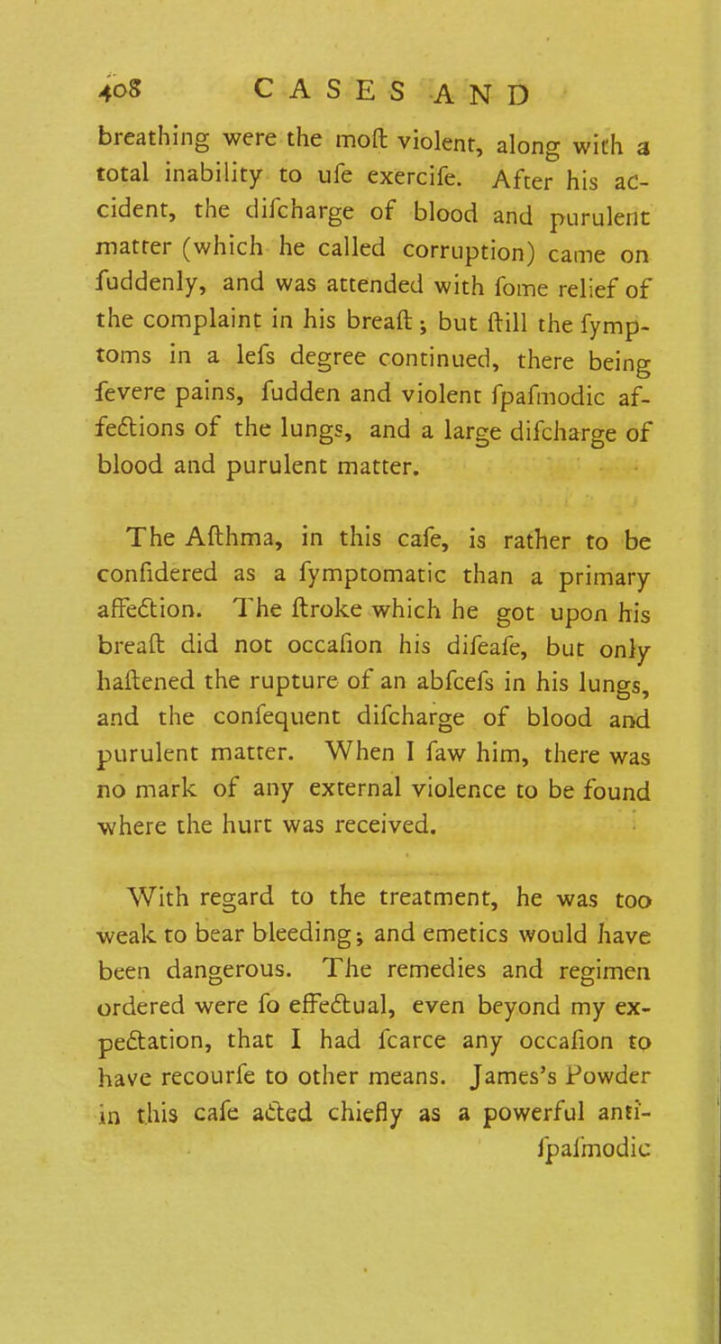 breathing were the molt violent, along with a total inability to ufe exercife. After his ac- cident, the difcharge of blood and purulent matter (which he called corruption) came on fuddenly, and was attended with fome relief of the complaint in his breaft ; but frill the fymp- toms in a lefs degree continued, there being fevere pains, fudden and violent fpafmodic af- fections of the lungs, and a large difcharge of blood and purulent matter. The Afthma, in this cafe, is rather to be confidered as a fymptomatic than a primary affection. The ftroke which he got upon his breaft did not occafion his difeafe, but only haftened the rupture of an abfcefs in his lungs, and the confequent difcharge of blood and purulent matter. When I faw him, there was no mark of any external violence to be found where the hurt was received. With regard to the treatment, he was too weak to bear bleeding; and emetics would have been dangerous. The remedies and regimen ordered were fo effectual, even beyond my ex- pectation, that I had fcarce any occafion to have recourfe to other means. James's Powder in this cafe acted chiefly as a powerful anti- fpafmodic