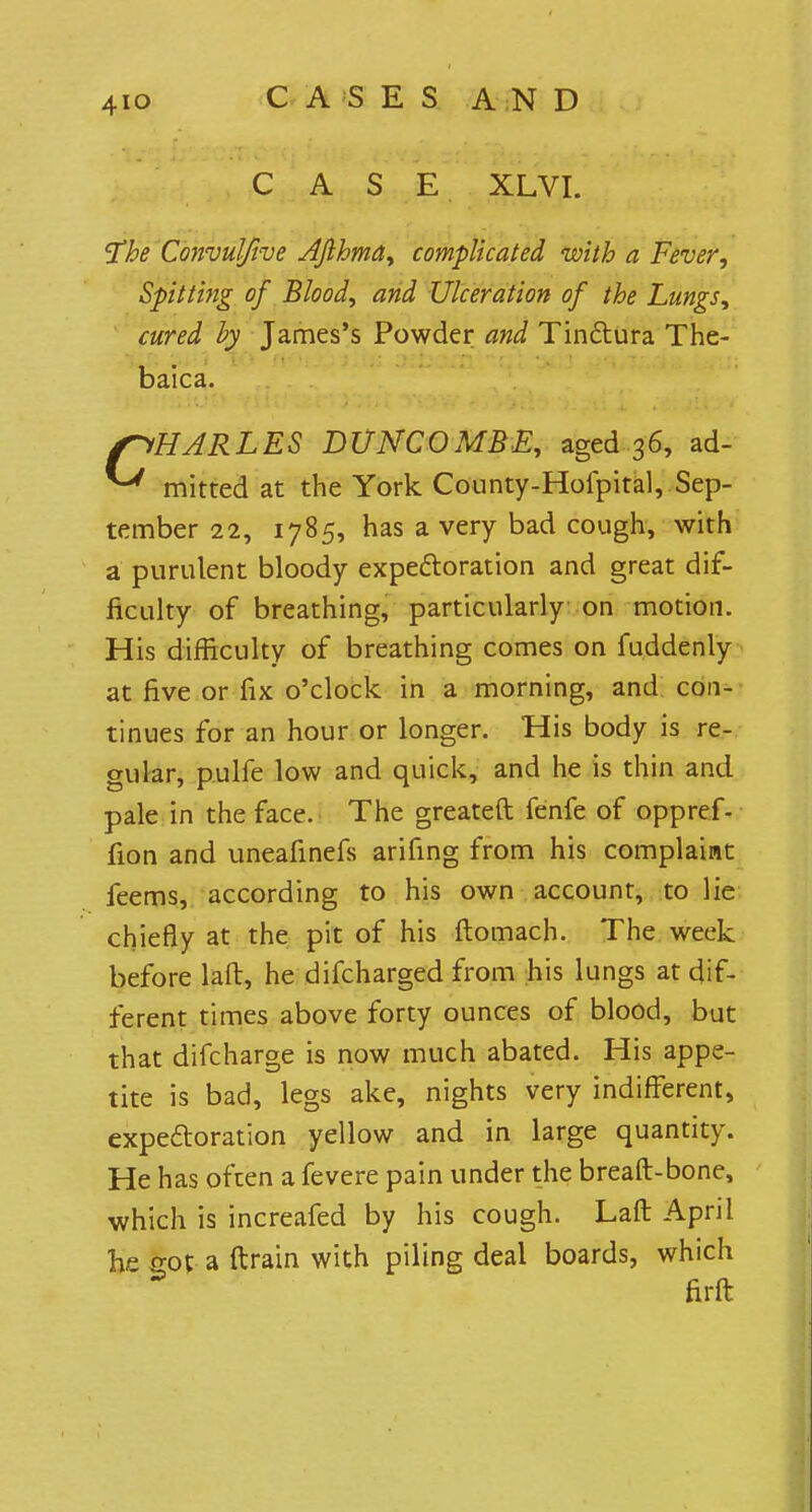 CASE XLVI. The Convulftve Afihma, complicated with a Fever., Spitting of Blood, and Ulceration of the Lungs, cured by James's Powder and Tinftura The- baica. {CHARLES BUNCOMBE, aged 36, ad- ^ mitted at the York County-Hofpital, Sep- tember 22, 1785, has a very bad cough, with a purulent bloody expectoration and great dif- ficulty of breathing, particularly on motion. His difficulty of breathing comes on fuddenly at five or fix o'clock in a morning, and con- tinues for an hour or longer. His body is re- gular, pulfe low and quick, and he is thin and pale in the face. The greateft fenfe of oppref- fion and uneafinefs arifing from his complaint feems, according to his own account, to lie chiefly at the pit of his ftomach. The week before laft, he difcharged from his lungs at dif- ferent times above forty ounces of blood, but that difcharge is now much abated. His appe- tite is bad, legs ake, nights very indifferent, expectoration yellow and in large quantity. He has often a fevere pain under the breaft-bone, which is increafed by his cough. Laft April hr sot a ftrain with piling deal boards, which firft