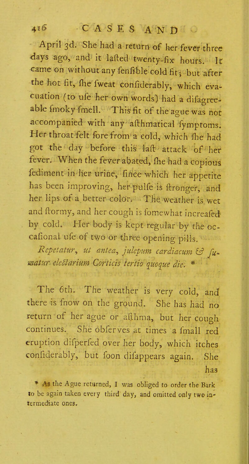April 3d. She had a return of her fever three days ago, and it lafted twenty-fix hours. It came on without any fenfible cold fit-, but after the hot fit, fiie fweat confiderably, which eva- cuation (to ufe her own words) had a difagree- able fmoky fmell. This fit of the ague was not accompanied with any afthmatical fymptoms. Her throat felt fore from'a cold, which flie had got the day before this 1-aft attack of her fever. When the fever abated, fhe had a copious fediment in her urine, fince which her appetite has been improving, herpulfe is ftronger, and her lips of a better color. The weather is wet and ftormy, and her cough is fomewhat increafed by cold. Her body is kept regular by the oc- casional ufe of two or three opening pills. Rcpetatur, ut antea, julepum cardiacum & fu+ matur eleflarium Corticis tertio quo que die. * The 6th. The weather is very cold, and there is fnow on the ground. She has had no return of her ague or afihrna, but her cough continues. She obferves at times a fmall red eruption difperfed over her body, which itches confiderably, but foon difappears again. She has * As the Ague returned, I was obliged to order the Bark 10 be again taken every third day, and omitted only two ia- termediate ones.