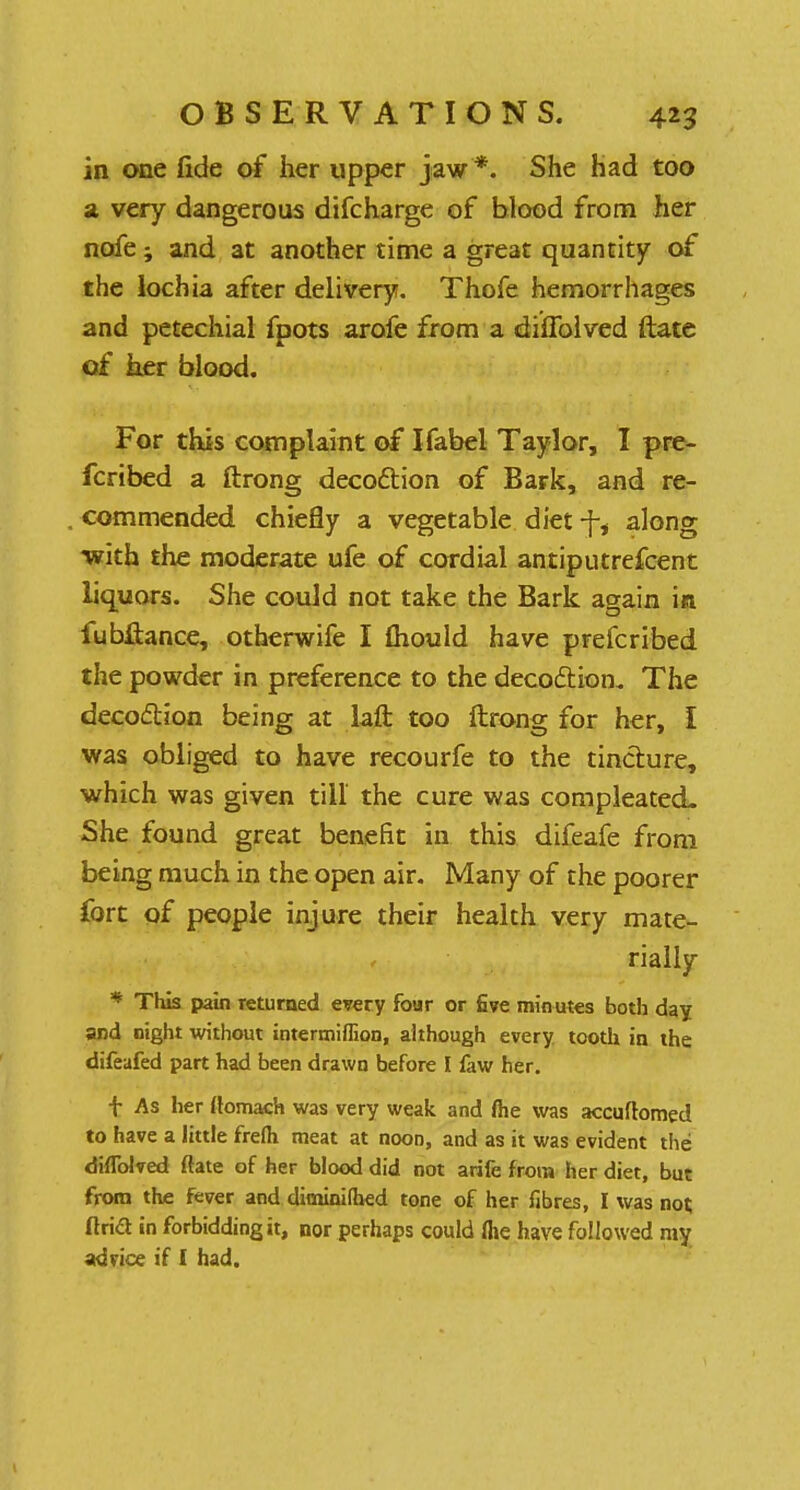 in one fide of her upper jaw *. She had too a very dangerous difcharge of blood from her nofe; and at another time a great quantity of the lochia after delivery. Thofe hemorrhages and petechial fpots arofe from a duTolved ftate of her blood. For this complaint of Ifabel Taylor, I pre- fcribed a ftrong decoftion of Bark, and re- commended chiefly a vegetable diet ■\i along with the moderate ufe of cordial antiputrefoent liquors. She could not take the Bark again in fubftance, otherwife I mould have prefcribed the powder in preference to the decoction. The decoction being at laft too ftrong for her, I was obliged to have recourfe to the tincture, which was given till' the cure was compleated. She found great benefit in this difeafe from being much in the open air. Many of the poorer fort of people injure their health very mate- rially * This pain returned every four or five minutes both day and night without intermiflion, although every tooth in the difeafed part had been drawn before I faw her. f As her ftomach was very weak and fte was accuftomed to have a little frefh meat at noon, and as it was evident the diflblved ftate of her blood did not arife from her diet, but from the fever and diminifhed tone of her fibres, I was not, ftrid in forbidding it, nor perhaps could flie have followed my advice if I had.