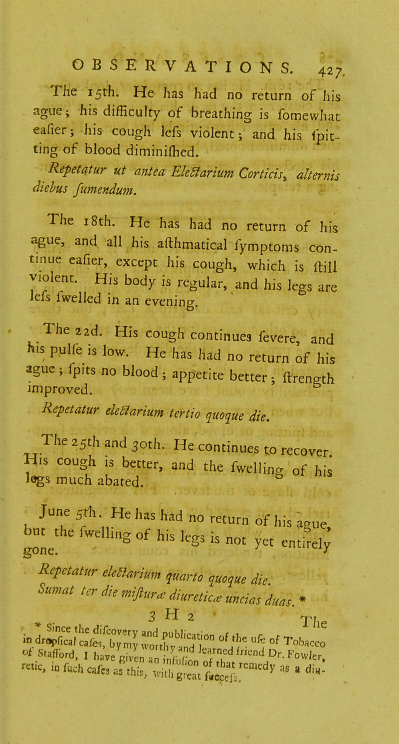 The 15th. He has had no return of his ague; his difficulty of breathing is fomewhat eafier; his cough lefs violent; and his fpit- ting of blood diminifhed. Repetatur ut antea EMarium Corticis, alternis diebus fumendum. The 18th. He has had no return of his ague, and all his afthmatical fy mptoms con- tinue eafier, except his cough, which is ftill violent. His body is regular, and his legs are lefs fwelled in an evening. The 22d. His cough continues fevere, and h.s pulle is low. He has had no return of his ague; fpits no blood; appetite better; ftrength improved. Repetatur eleclarium tertio quoque die. The 25th and 3oth. He continues to recover H.s cough is better, and the fwelling of his legs much abated. 0 June 5th. He has had no return of his aaue bot^thc fwelling of his legs is not yet entllf Repetatur eleclarium quarto „ue die Sumat ter die miftur*diuretic, uncias duas. * <* ^afford, I havegiven^ZZElTP^*-*^1, -tic, inft*cafe,m£,*^^°**> - • «*-