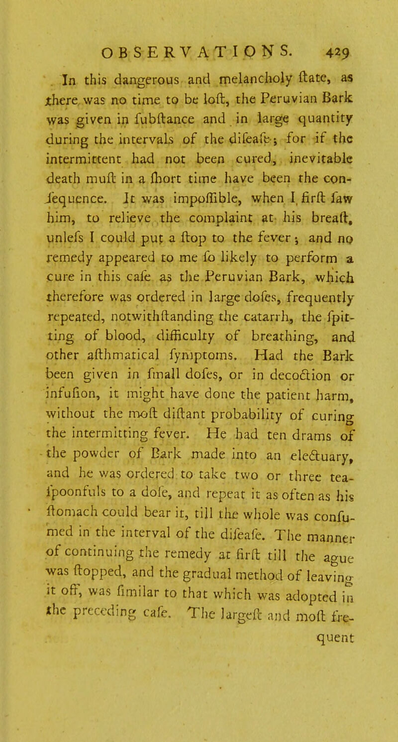 In this dangerous and melancholy ftate, as ihere was no time to be loft, the Peruvian Bark was given in fubftance and in large quantity during the intervals of the difeafe-; for if the intermittent had not been cured, inevitable death muft in a Ihort time have been the con- sequence. It was impoflible, when I, firft faw him, to relieve the complaint at his breaft, unlefs I could put a flop to the fever •, and no remedy appeared to me fo likely to perform a cure in this cafe as the Peruvian Bark, which therefore was ordered in large dofes, frequently repeated, notwithstanding the catarrh, the fpit- ting of blood, difficulty of breathing, and other afthmarical fymptoms. Had the Bark been given in fmall dofes, or in deco&ion or infufion, it might have done the patient harm, without the mo ft diftant probability of curing the intermitting fever. He had ten drams of the powder of Bark made into an electuary, and he was ordered to take two or three tea- ipoonfuls to a dole, and repeat it as often as his ftomach could bear it, till the whole was confu- ted in the interval of the difeafe. The manner of continuing the remedy at firft till the ague was flopped, and the gradual method of leaving it off, was fimilar to that which was adopted in the preceding cafe. The Jargeft and moft fre- quent