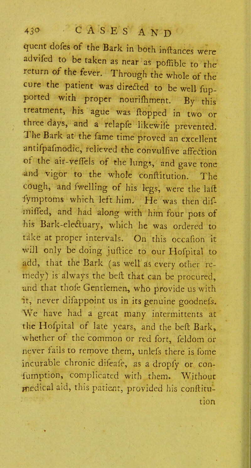 quent dofes of the Bark in both inftances were advifed to be taken as near as poffible to the return of the fever. Through the whole of the cure the patient was directed to be well fup- ported with proper nourishment. By this treatment, his ague was flopped in two or three days, and a relapfe likewiie prevented. The Bark at the fame time proved an excellent antifpafmodic, relieved the convulfive affection of the air-veflels of the lungs, and gave tone and vigor to the whole conftitution. The cough, and fwelling of his legs, were the laft Symptoms which left him. He was then dif- mified, and had along with him four pots of his Bark-electuary, which he was ordered to take at proper intervals. On this occafion it will only be doing juftice to our Hofpital to add, that the Bark (as well as every other re- medy) is always the beft that can be procured, and that thofe Gentlemen, who provide us with it, never difappoint us in its genuine goodneis. We have had a great many intermittents at the Hofpital of late years, and the beft Bark, whether of the common or red fort, feldom or never fails to remove them, unlefs there is fome incurable chronic difeafe, as a dropfy or con- sumption, complicated with them. Without medical aid, this patient, provided his conftitu- tion