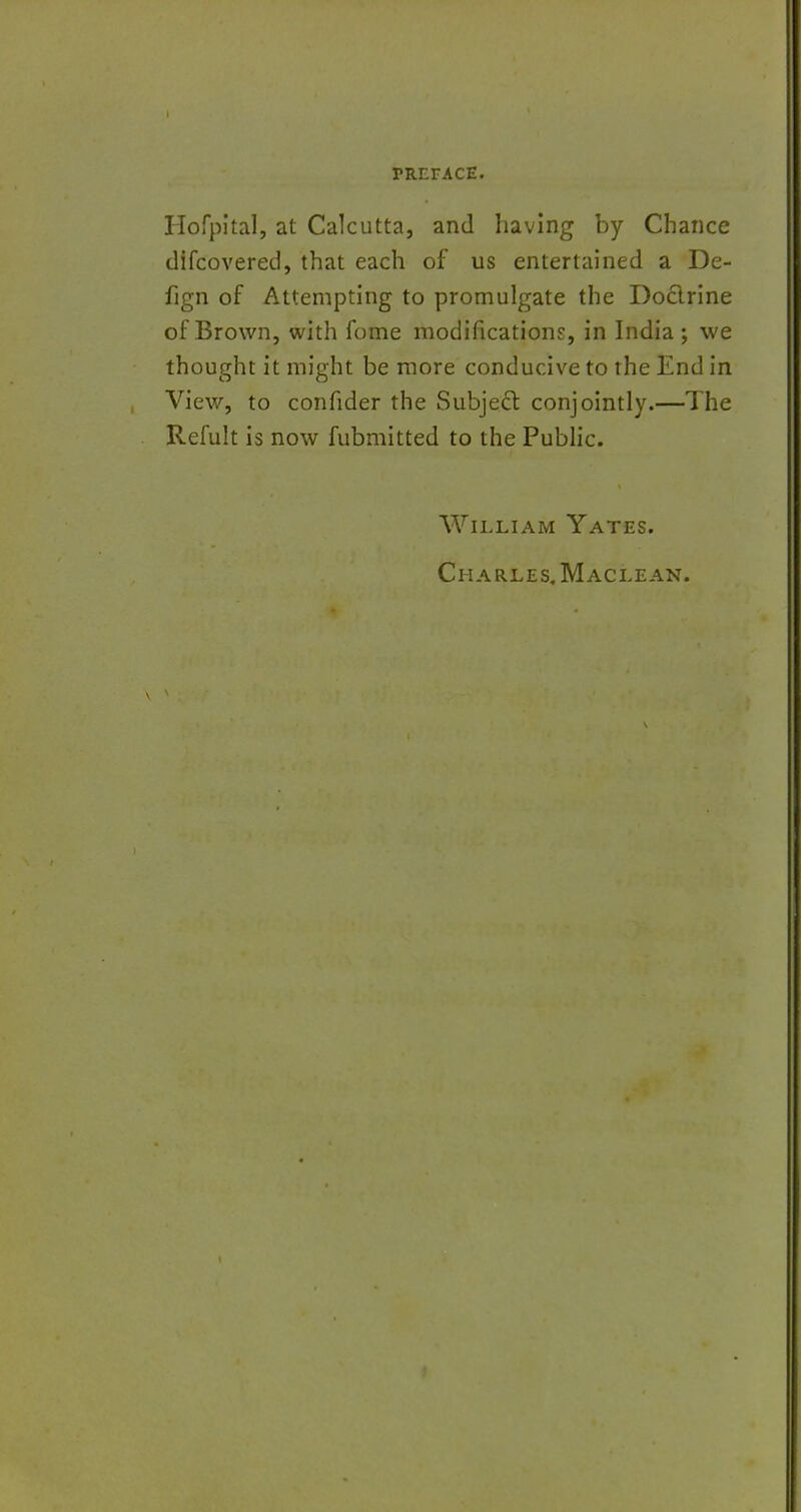 Hofpital, at Calcutta, and having by Chance difcovered, that each of us entertained a De- fign of Attempting to promulgate the Docirine of Brown, with fome modifications, in India ; we thought it might be more conducive to the End in View, to confider the Subject conjointly.—The Refult is now fubmitted to the Public. William Yates. Charles. Maclean.