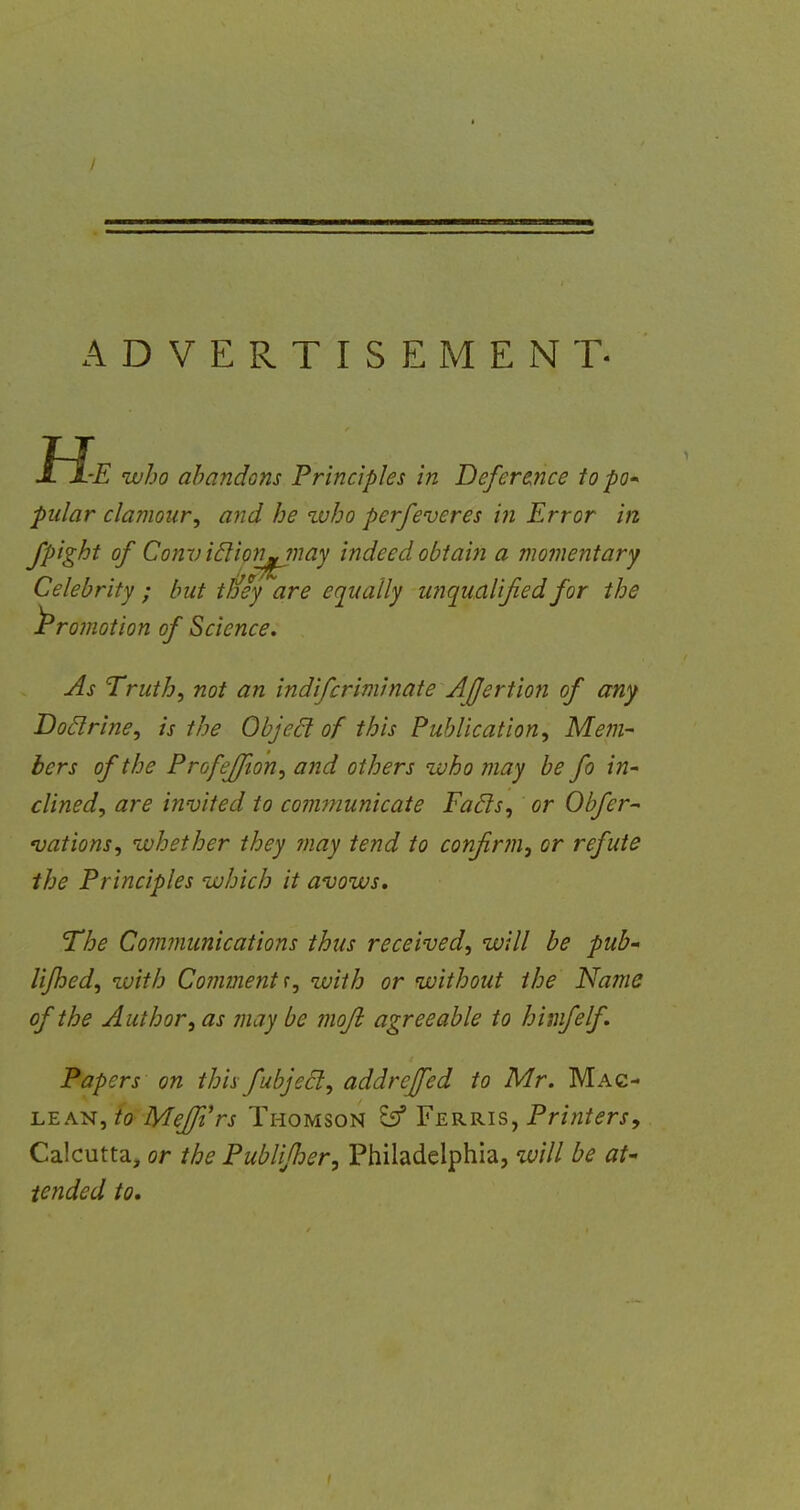 ADVERTISEMENT- He who abandons Principles in Deference to po- pular clamour, and he who perfeveres hi Error in fpight of Conv iclion^jnay indeed obtain a momentary Celebrity ; but tney are equally unqualified for the ^Promotion of Science. As Truth, not an indifcrim'mate Ajjertion of any Doclrine, is the Object of this Publication, Mem- bers of the Profejfton, and others who may be fo in- clined, are invited to communicate Facls, or Obfcr~ nations, whether they may tend to confirm, or refute the Principles which it avows. The Communications thus received, will be pub- lifhed, with Comment';, with or without the Name of the Author, as may be mojb agreeable to himfelf. Papers on thisfubjeel, addreffed to Mr. Mag- lean, to Mejfirs Thomson E59 Ferris, Printers, Calcutta, or the Publifher, Philadelphia, will be at- tended to.