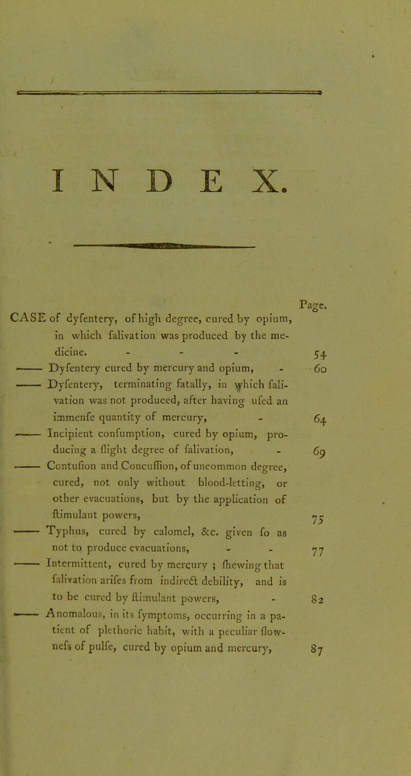 INDEX. CASE of dyfentery, of high degree, cured by opium, in which falivation was produced by the me- dicine. - - Dyfentery cured by mercury and opium, —— Dyfentery, terminating fatally, in which fali- vation was not produced, after having ufed an immenfe quantity of mercury, Incipient confumption, cured by opium, pro- ducing a flight degree of falivation, Ccntufion and Concuflion, of uncommon degree, cured, not only without blood-letting, or other evacuations, but by the application of ftimulant powers,  Typhus, cured by calomel, &c. given fo as not to produce evacuations, Intermittent, cured by mercury ; (hewing that falivation arifes from indirect debility, and is to be cured by ftimulant powers, —- Anomalous, in its fymptoms, occurring in a pa- tient of plethoric habit, with a peculiar flo«r- nefs of pulfe, cured by opium and mercury,