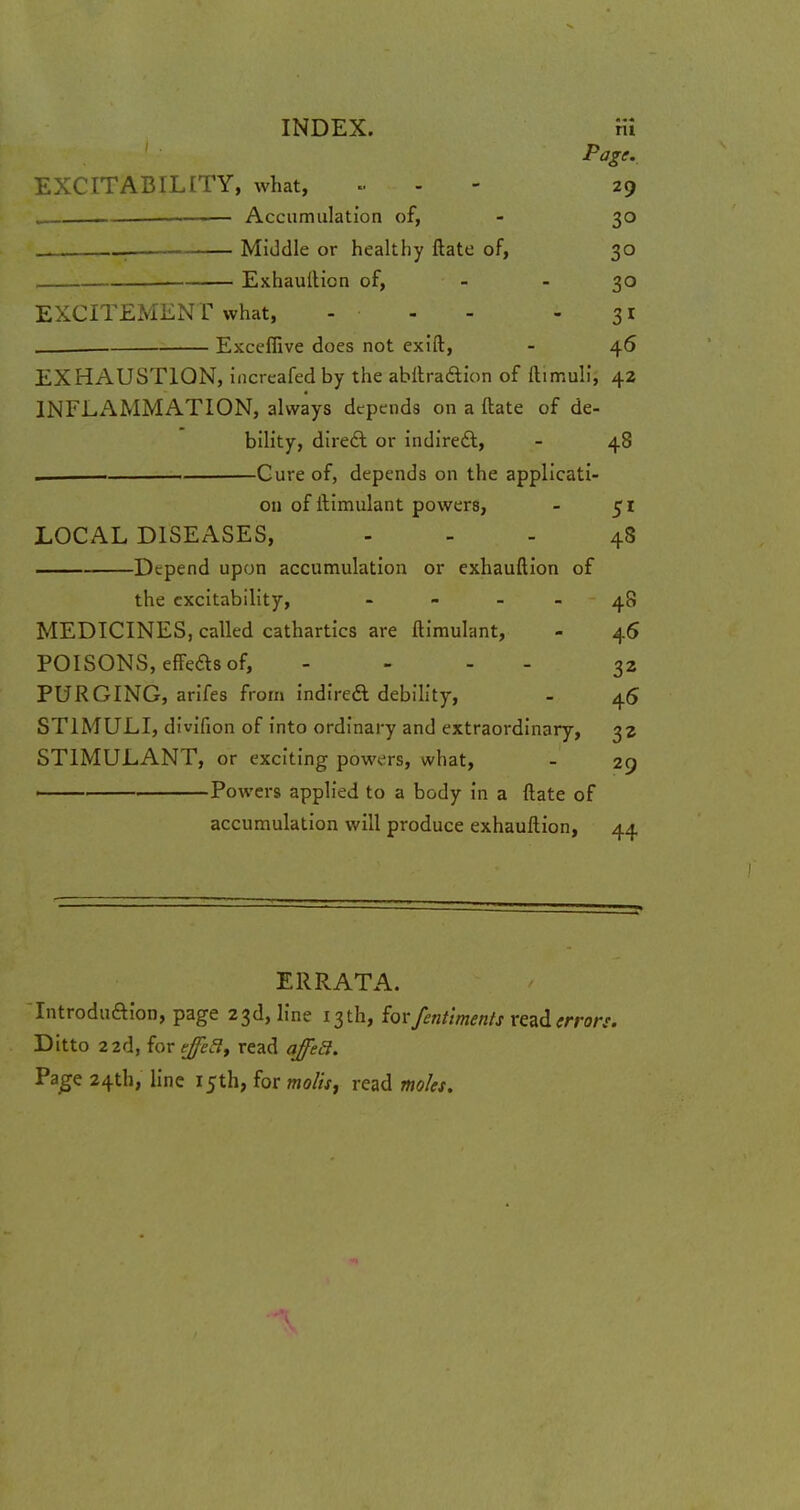 INDEX. Ki Page. EXCITABILITY, what, » 29 . —■ Accumulation of, - 30 , Middle or healthy ftate of, 30 . Exhauftion of, - - 30 EXCITEMENT what, ... 31 . Exceflive does not exift, - 46 EXHAUSTION, increafed by the abftraftion of ftimulij 42 INFLAMMATION, always depends on a ftate of de- bility, direct or indirect, - 48 . Cure of, depends on the applicati- on of ftimulant powers, - 51 LOCAL DISEASES, 48 . Depend upon accumulation or exhauftion of the excitability, - - - - 48 MEDICINES, called cathartics are ftimulant, - 46 POISONS, effects of, .... 32 PURGING, arifes from indirect debility, - 45 STIMULI, divifion of into ordinary and extraordinary, 32 STIMULANT, or exciting powers, what, - 29 —— Powers applied to a body in a ftate of accumulation will produce exhauftion, 44 ERRATA. Introduftion, page 23d, line 13 th, forfentiments read errors. Ditto 22d, for ejha, read affe3. Page 24th, line 15th, for molts, read moles.