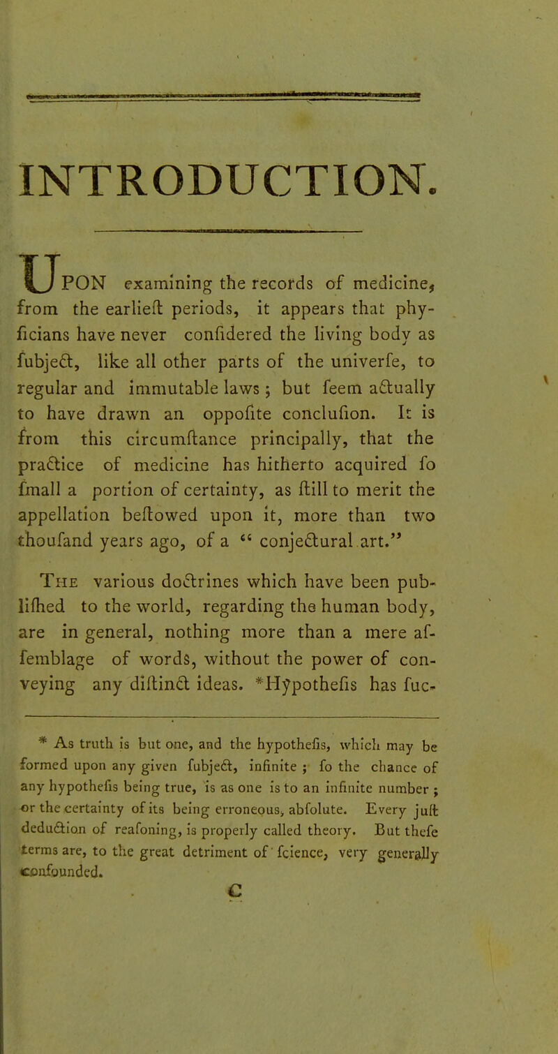 INTRODUCTION u PON examining the records of medicine, from the earlieft: periods, it appears that phy- ficians have never confidered the living body as fubjecl:, like all other parts of the univerfe, to regular and immutable laws; but feem actually to have drawn an oppofite conclufion. It is from this circumftance principally, that the practice of medicine has hitherto acquired fo fmall a portion of certainty, as (till to merit the appellation bellowed upon it, more than two thoufand years ago, of a  conjectural art. The various doctrines which have been pub- limed to the world, regarding the human body, are in general, nothing more than a mere af- femblage of words, without the power of con- veying any diltind ideas. *Hypothefis has fuc- * As truth is but one, and the hypothefis, which may be formed upon any given fubjedt, infinite ; fo the chance of any hypothefis being true, is as one is to an infinite number ; or the certainty of its being erroneous* abfolute. Every juft deduction of reafoning, is properly called theory. But thefe terms are, to the great detriment of fcience, very generally confounded. c