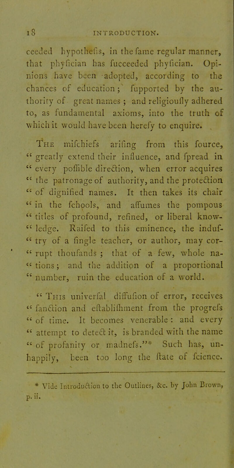 ceeded hypothecs, in the fame regular manner, that phyfician has fucceeded phyfician. Opi- nions have been adopted, according to the chances of education;' fupported by the au- thority of great names ; and religioufly adhered to, as fundamental axioms, into the truth of which it would have been herefy to enquire. The mifchiefs arifing from this fource,  greatly extend their influence, and fpread in  every pomble direction, when error acquires  the patronage of authority, and the protection u of dignified names. It then takes its chair  in the fchpols, and affumes the pompous  titles of profound, refined, or liberal know- cc ledge. Raifed to this eminence, the induf- £C try of a fingle teacher, or author, may cor-  rupt thoufands ; that of a few, whole na-  tions; and the additipn of a proportional  number, ruin the education of a world.  This univerfal diffufion of error, receives te fanclion and eftablifhment from the progrefs  of time. It becomes venerable : and every  attempt to detect it, is branded with the name  of profanity or madnefs.* Such has, un- happily, been too long the ftate of fcience. * Vide Introduction to the Outlines, &c. by John Brown, p. ii.