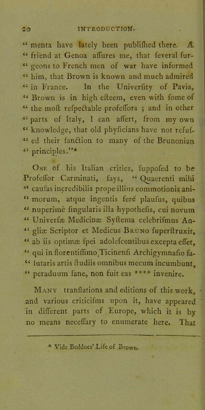  menta have lately been publiflied there. A  friend at Genoa affures me, that feveral fur- M geons to French men of war have informed  him, that Brown is known and much admired  in France. In the Univerfity of Pavia, u Brown is in high efteem, even with fome of  the mod refpe&able profeffors ; and in other  parts of Italy, 1 can aflert, from my own ec knowledge, that old phyficians have not refuf- <c ed their fan&ion to many of the Brunonian  principles.* One of his Italian critics, fuppofed to be Profeffor Carminati, fays,  Quaerenti mihi ct caufas incredibilis prope illius commotionis ani- Ci morum, at que ingentis fere plaufus, quibus  nuperime fingularis ilia hypothefis, cui novum  Univerfe Medicine Syftema celebrifmus An- *c glice Scriptor et Medicus Bruno fuperftruxit, *e ab iis optimss fpei adolefcentibus excepta eflet, £t qui in florentiffimo Ticinenfi Archigymnafio fa- ts lutaris artis ftudiis omnibus mecum incumbunt,  peraduum fane, non fuit eas **** invenire. Many tranflations and editions of this work, and various criticifms upon it, have appeared in different parts of Europe, which it is by no means neceflary to enumerate here. That * .Vide Beddoes'Life of Brown.