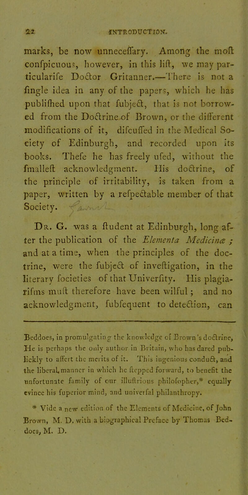 marks, be now unneceflary. Among the molt confpicuou1;, however, in this lift, we may par- ticularife Doctor Gritanner.—There is not a fingle idea in any of the paper?, which he has publifhed upon that fubjeft, that is not borrow- ed from the Doftrine of Brown, or the different modifications of it, difcufled in the Medical So- ciety of Edinburgh, and recorded upon its books. Thefe he has freely ufed, without the fmalleft acknowledgment. His doctrine, of the principle of irritability, is taken from a paper, written by a refpedable member of that Society. Dr. G. was a ftudent at Edinburgh, long af- ter the publication of the Elementa Medicince ; and at a time, when the principles of the doc- trine, were the fubje£t of investigation, in the literary focieties of that Univerfity. His plagia- rifms ma it therefore have been wilful; and no acknowledgment, fubfequent to detection, can Beddoes, in promulgating the knowledge of Brown's doctrine, He is perhaps the only author in Britain, who has dared pub- lickly to aflTert the merits of it. This ingenious conduct, and the liberal, manner in which he ftepped forward, to benefit the unfortunate family of our illuftrious philofopher,* equally evince his fuperior mind, and univerfal philanthropy. * Vide a new edition of the Elements of Medicine, of John Brown, M. D. with a biographical Preface by Thomas Bed- docs, M. D.