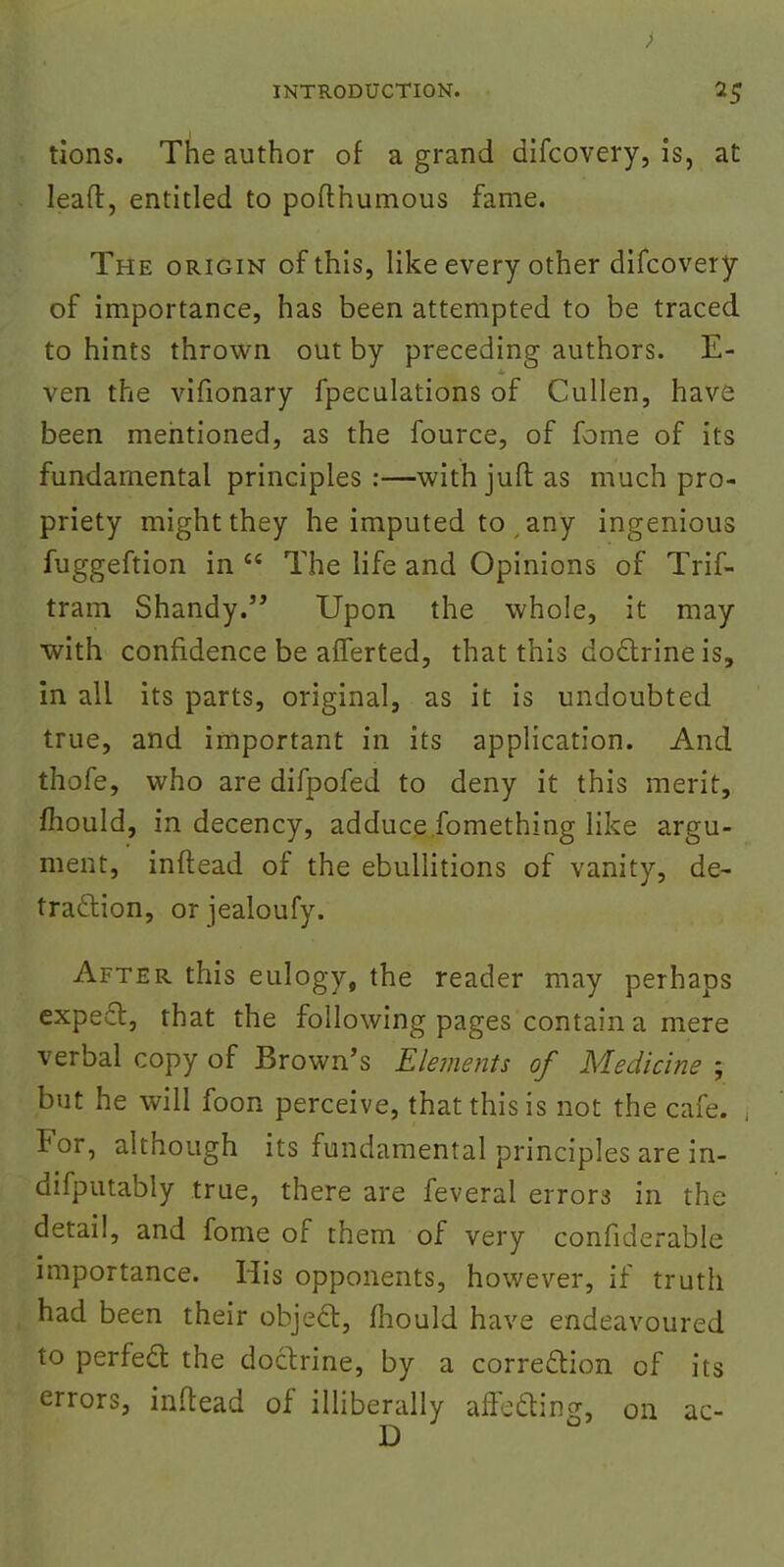 tions. The author of a grand difcovery, is, at lead, entitled to pofthumous fame. The origin of this, like every other difcovery of importance, has been attempted to be traced to hints thrown out by preceding authors. E- ven the vifionary fpeculations of Cullen, have been mentioned, as the fource, of fome of its fundamental principles :—with jufb as much pro- priety might they he imputed to any ingenious fuggeftion in  The life and Opinions of Trif- tram Shandy. Upon the whole, it may with confidence be afferted, that this doctrine is, in all its parts, original, as it is undoubted true, and important in its application. And thofe, who are difpofed to deny it this merit, mould, in decency, adduce fomething like argu- ment, inftead of the ebullitions of vanity, de- traction, or jealoufy. After this eulogy, the reader may perhaps expect, that the following pages contain a mere verbal copy of Brown's Elements of Medicine ; but he will foon perceive, that this is not the cafe. For, although its fundamental principles are in- difputably true, there are feveral errors in the detail, and fome of them of very confiderable importance. His opponents, however, if truth had been their object:, mould have endeavoured to perfect the doctrine, by a correction of its errors, inftead of illiberally affecting, on ac-