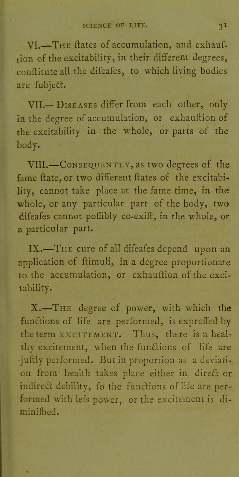 VI. —The ftates of accumulation, and exhauf- tion of the excitability, in their different degrees, conftitute all the difeafes, to which living bodies are fubjecl:. VII. —Diseases differ from each other, only in the degree of accumulation, or exhauftion of the excitability in the whole, or parts of the body. VIII. —Consequently, as two degrees of the fame ftate, or two different ftates of the excitabi- lity, cannot take place at the fame time, in the whole, or any particular part of the body, two difeafes cannot pofnbly co-exift, in the whole, or a particular part. IX. —The cure of all difeafes depend upon an application of ftimuli, in a degree proportionate to the accumulation, or exhauftion of the exci- tability. X. —The degree of power, with which the functions of life are performed, is expreffed by the term excitement. Thus, there is a heal- thy excitement, when the functions of life are juftly performed. But in proportion as a deviati- on from health takes place either in direct or indirect: debility, fo the functions of life are per- formed with lefs power, or the excitement is di- minifhed.