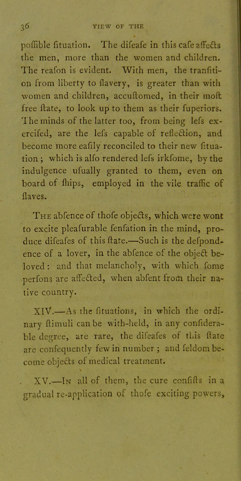 pofiible fituation. The difeafe in this cafe affe&s the men, more than the women and children. The reafon is evident. With men, the tranfiti- on from liberty to flavery, is greater than with women and children, accuftomed, in their moft free ftate, to look up to them as their fuperiors. The minds of the latter too, from being lefs ex- ercifed, are the lefs capable of reflection, and become more eafily reconciled to their new fitua- tion ; which is alfo rendered lefs irkfome, by the indulgence ufually granted to them, even on board of mips, employed in the vile traffic of Haves. The abfence of thofe objects, which were wont to excite pleafurable fenfation in the mind, pro- duce difeafes of this ftate.—Such is the defpond- ence of a lover, in the abfence of the object be- loved : and that melancholy, with which fome perfons are afFeSed, when abfent from their na- tive country. XIV. —As the fituations, in which the ordi- nary ftimuli can be with-held, in any confidera- ble degree, are rare, the difeafes of this ftate are confequently few in number ; and feldom be- come objects of medical treatment. XV. —In all of them, the cure confifts in a gradual re-application of thofe exciting powers,