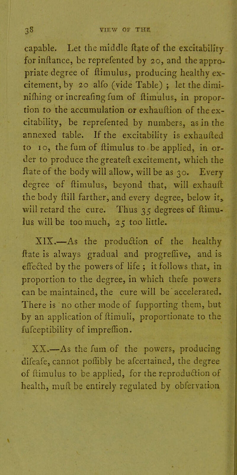 capable. Let the middle ftate of the excitability for inftance, be reprefented by 20, and the appro- priate degree of ftimulus, producing healthy ex- citement, by 20 alfo (vide Table) ; let the dimi- niftung or increafing fum of ftimulus, in propor- tion to the accumulation or exhauftion of the ex- citability, be reprefented by numbers, as in the annexed table. If the excitability is exhaufted to 10, the fum of ftimulus to be applied, in or- der to produce thegreateft excitement, which the ftate of the body will allow, will be as 30. Every degree of ftimulus, beyond that, will exhaufl the body ftill farther, and every degree, below it, will retard the cure. Thus 35 degrees of ftimu- lus will be too much, 25 too little. XIX.—As the production of the healthy ftate is always gradual and progreffive, and is effected by the powers of life ; it follows that, in proportion to the degree, in which thefe powers can be maintained, the cure will be 'accelerated. There is no other mode of fupporting them, but by an application of ftimuli, proportionate to the fufceptibility of impreffion. XX.—As the fum of the powers, producing difeafe, cannot poffibly be afcertained, the degree of ftimulus to be applied, for the reproduction of health, muft be entirely regulated by obfervation