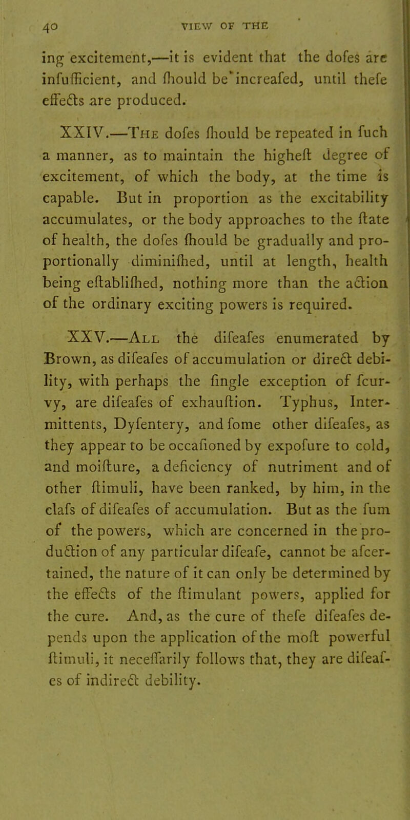 ing excitement,—it is evident that the dofes are inefficient, and fhould beincreafed, until thefe effects are produced. XXIV.—The dofes fliould be repeated in fuch a manner, as to maintain the higheft degree or excitement, of which the body, at the time is capable. But in proportion as the excitability accumulates, or the body approaches to the ftate of health, the dofes mould be gradually and pro- portionally diminifhed, until at length, health being eflabliflied, nothing more than the action of the ordinary exciting powers is required. XXV.—All the difeafes enumerated by Brown, as difeafes of accumulation or direct debi- lity, with perhaps the fingle exception of fcur- vy, are difeafes of exhauftion. Typhus, Inter- mittents, Dyfentery, and fome other difeafes, as they appear to be occafioned by expofure to cold, and moifture, a deficiency of nutriment and of other flimuli, have been ranked, by him, in the clafs of difeafes of accumulation. But as the fum of the powers, which are concerned in the pro- duction of any particular difeafe, cannot be afcer- tained, the nature of it can only be determined by the effects of the ftimulant power?, applied for the cure. And, as the cure of thefe difeafes de- pends upon the application of the moft powerful flimuli, it neceffarily follows that, they are difeaf- es of indirect debility.