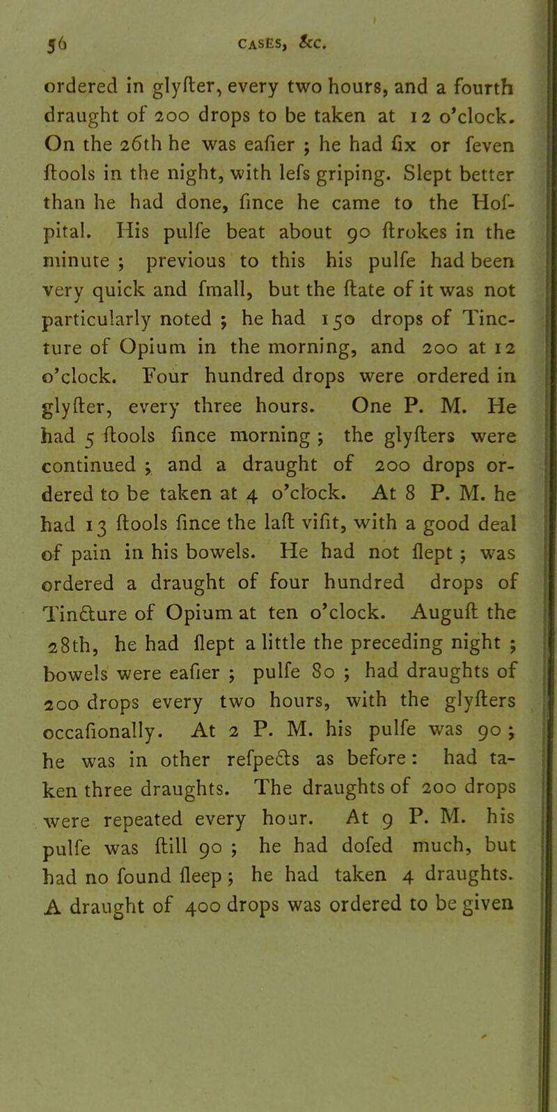 ordered in glyfter, every two hours, and a fourth draught of 200 drops to be taken at 12 o'clock. On the 26th he was eafier ; he had fix or feven ftools in the night, with lefs griping. Slept better than he had done, fince he came to the Hof- pital. His pulfe beat about 90 ftrokes in the minute ; previous to this his pulfe had been very quick and fmall, but the ftate of it was not particularly noted ; he had 150 drops of Tinc- ture of Opium in the morning, and 200 at 12 o'clock. Four hundred drops were ordered in glyfter, every three hours. One P. M. He had 5 ftools fince morning ; the glyfters were continued ; and a draught of 200 drops or- dered to be taken at 4 o'clock. At 8 P. M. he had 13 ftools fince the laft vifit, with a good deal of pain in his bowels. He had not flept ; was ordered a draught of four hundred drops of Tinfture of Opium at ten o'clock. Auguft the 28th, he had flept a little the preceding night ; bowels were eafier ; pulfe 80 ; had draughts of 200 drops every two hours, with the glyfters occafionally. At 2 P. M. his pulfe was 90 ; he was in other refpedls as before: had ta- ken three draughts. The draughts of 200 drops were repeated every hour. At 9 P. M. his pulfe was (till 90 j he had dofed much, but had no found fleep ; he had taken 4 draughts. A draught of 400 drops was ordered to be given