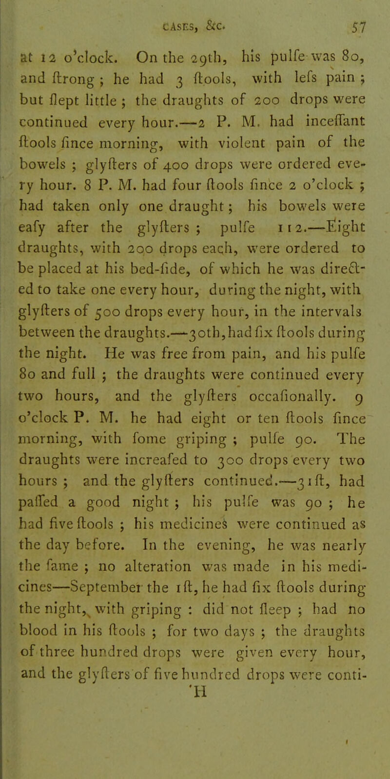 at 12 o'clock. On the 29th, his pulfe was 80, and ftrong ; he had 3 {tools, with lefs pain ; but flept little ; the draughts of 200 drops were continued every hour.—2 P. M. had inceffant flools fince morning, with violent pain of the bowels ; glyfters of 400 drops were ordered eve- ry hour. 8 P. M. had four ftools fince 2 o'clock ; had taken only one draught; his bowels were eafy after the glyfters ; pulfe 112.—Eight draughts, with 200 drops each, were ordered to be placed at his bed-fide, of which he was direct- ed to take one every hour, during the night, with glyfters of 500 drops every hour, in the intervals between the draughts.—30th,had fix ftools during the night. He was free from pain, and his pulfe 80 and full ; the draughts were continued every two hours, and the glyfters occafionally. 9 o'clock P. M. he had eight or ten ftools fince morning, with fome griping ; pulfe 90. The draughts were increafed to 300 drops every two hours ; and the glyfters continued.—31ft, had palTed a good night ; his pulfe was 90 ; he had five ftools ; his medicines were continued as the day before. In the evening, he was nearly the fame ; no alteration was made in his medi- cines—September the ift, he had fix ftools during the nighty with griping : did not lleep ; had no blood in his ftools ; for two days ; the draughts of three hundred drops were given every hour, and the glyfters of five hundred drops were conti- 'H