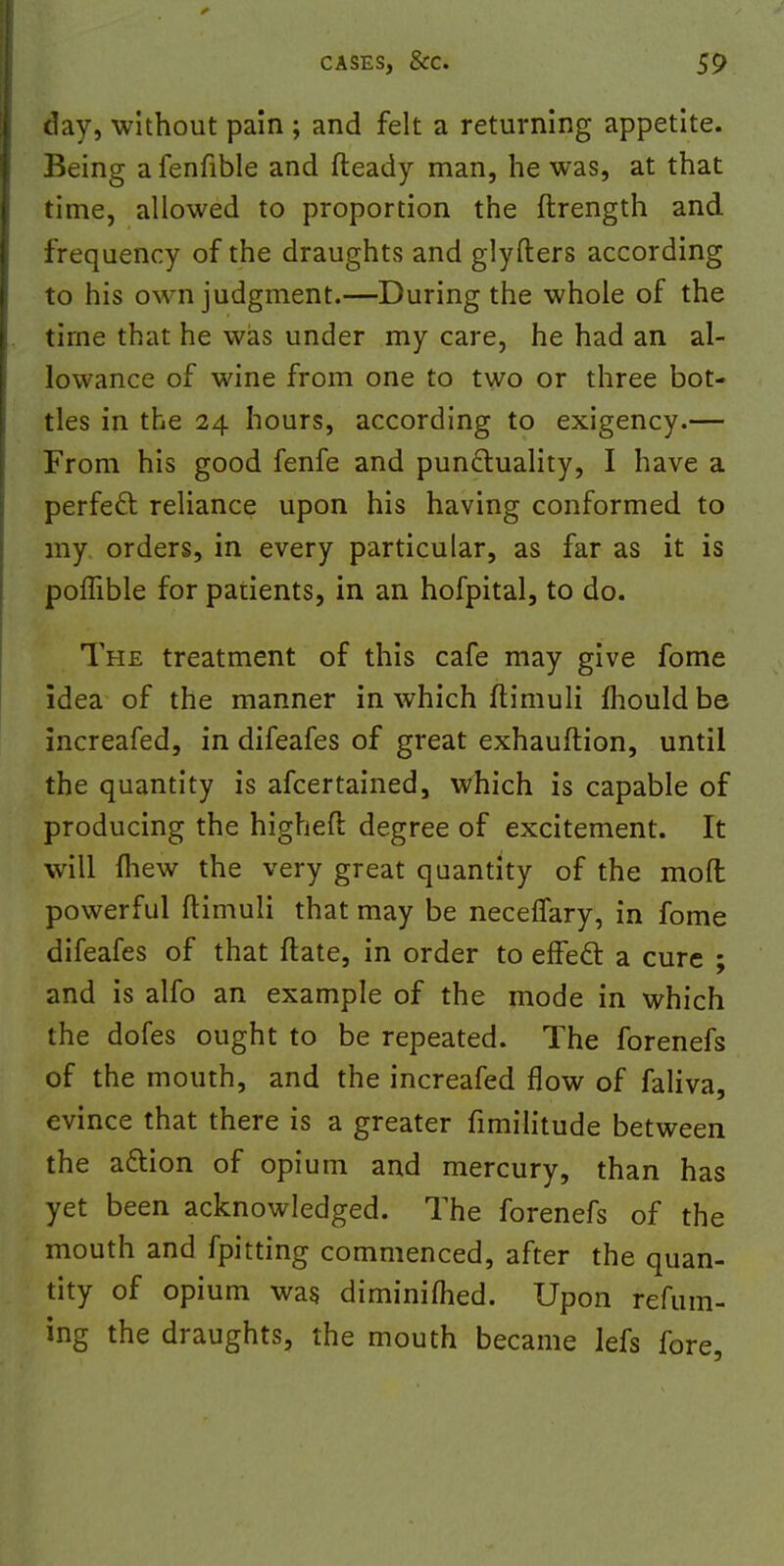 day, without pain ; and felt a returning appetite. Being afenfible and fteady man, he was, at that time, allowed to proportion the ftrength and frequency of the draughts and glyfters according to his own judgment.—During the whole of the time that he was under my care, he had an al- lowance of wine from one to two or three bot- tles in the 24 hours, according to exigency.— From his good fenfe and punctuality, I have a perfect reliance upon his having conformed to my orders, in every particular, as far as it is poffible for patients, in an hofpital, to do. The treatment of this cafe may give fome idea of the manner in which ftimuli mould be increafed, in difeafes of great exhauftion, until the quantity is afcertained, which is capable of producing the higheft degree of excitement. It will {hew the very great quantity of the mod powerful ftimuli that may be necefiary, in fome difeafes of that ftate, in order to effect a cure ; and is alfo an example of the mode in which the dofes ought to be repeated. The forenefs of the mouth, and the increafed flow of faliva, evince that there is a greater fimilitude between the action of opium and mercury, than has yet been acknowledged. The forenefs of the mouth and fpitting commenced, after the quan- tity of opium was diminifhed. Upon refum- ing the draughts, the mouth became lefs fore,