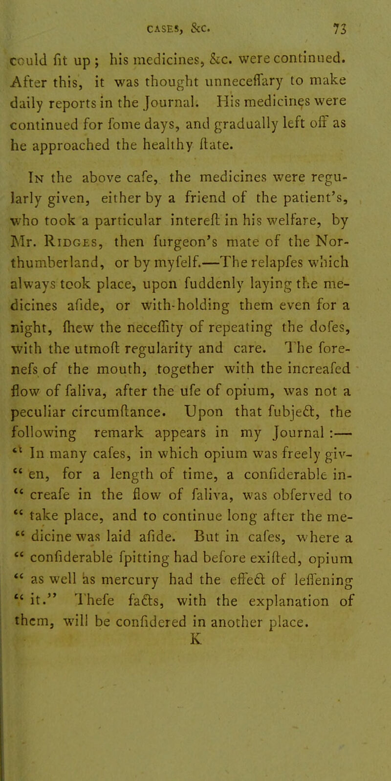 could fit up ; his medicines, &c. were continued. After this, it was thought unnecefiary to make daily reports in the Journal. His medicines were continued for fome days, and gradually left oft as he approached the healthy ftate. In the above cafe, the medicines were regu- larly given, either by a friend of the patient's, who took a particular intereft in his welfare, by Mr. Ridges, then furgeon's mate of the Nor- thumberland, or by myfelf.—The relapfes which always took place, upon fuddenly laying the me- dicines afide, or with-holding them even for a night, (hew the neceffity of repeating the dofes, with the utmoft regularity and care. The fore- nefs of the mouth, together with the increafed flow of faliva, after the ufe of opium, was not a peculiar circumftance. Upon that fubject, the following remark appears in my Journal :— *c In many cafes, in which opium was freely giv-  en, for a length of time, a confiderable iri- c< creafe in the flow of faliva, was obferved to  take place, and to continue long after the me- H dicine was laid afide. But in cafes, where a  confiderable fpitting had before exifted, opium  as well as mercury had the efFecl of leflening  it. Thefe fafts, with the explanation of th cm, will be confidered in another place. K