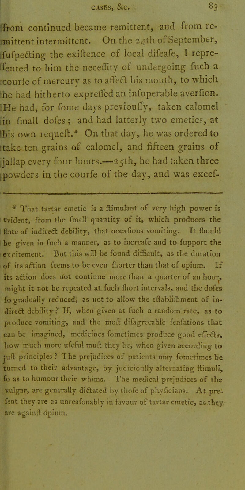 ifrom continued became remittent, and from re- rmittent intermittent. On the 24th of September, I'fufpe&ing the exiftence of local difeafe, I repre- sented to him the neceffity of undergoing fuch a courle of mercury as to aftecT: his mouth, to which bhe had hitherto exprefledan infuperable averfion. IHe had, for fome days previously, taken calomel [in fmall dofes; and had latterly two emetics, at khis own requeft.* On that day, he was ordered to [take ten grains of calomel, and fifteen grains of ijallap every four hours.—25th, he had taken three ^powders in the courfe of the day, and was excef- * That tartar emetic is a flimulant of very high power is Evident, from the fmall quantity of it, which produces the ftate of indirect debility, that occafions vomiting. It fhould be given in fuch a manner, as to increafe and to fupport the i excitement. But this will be found difficult, as the duration of its aftion feems to be even ftiorter than that of opium. If its a£\ion does riot continue more than a quarter of an hour, might it not be repeated at fuch fhort intervals, and the dofes fo gradually reduced, as not to allow the eftablilhment of in- direct debility? If, when given at fuch a random rate, as to produce vomiting, and the moft difagreeable fenfations that can be imagined, medicines fometime3 produce good effects-, how much more ufeful mud they be, when given according to jufl principles ? The prejudices of patients may fometimes be turned to their advantage, by judfeioufly alternating ftimuli, fo as to humour their whims. The medical prejudices of the vulgar, are generally dictated by thofe of phyficians. At pre- fent they are as unreafonably in favour of tartar emetic, as they are againil opium.