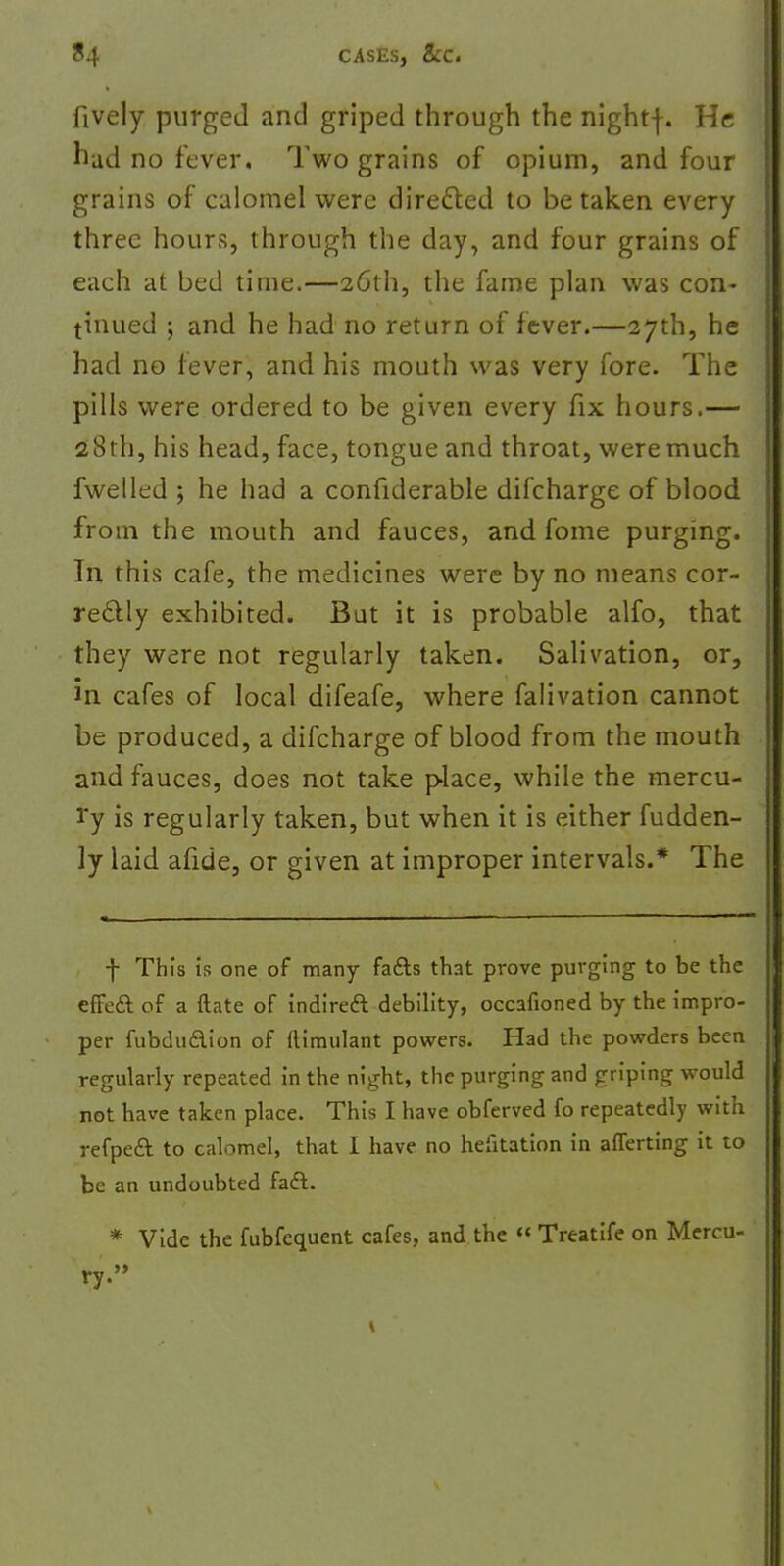 fively purged and griped through the nightf. He hud no fever. Two grains of opium, and four grains of calomel were directed to betaken every three hours, through the day, and four grains of each at bed time.—26th, the fame plan was con- tinued ; and he had no return of fever.—27th, he had no fever, and his mouth was very fore. The pills were ordered to be given every fix hours.— 28th, his head, face, tongue and throat, were much fwelled ; he had a confiderable difcharge of blood from the mouth and fauces, and fome purging. In this cafe, the medicines were by no means cor- rectly exhibited. But it is probable alfo, that they were not regularly taken. Salivation, or, in cafes of local difeafe, where falivation cannot be produced, a difcharge of blood from the mouth and fauces, does not take place, while the mercu- ry is regularly taken, but when it is either fudden- ]y laid afide, or given at improper intervals.* The f This is one of many facts that prove purging to be the effect of a ftate of indirect debility, occafioned by the impro- per fubduction of flimulant powers. Had the powders been regularly repeated in the night, the purging and griping would not have taken place. This I have obferved fo repeatedly with refpeft to calomel, that I have no hefitation in averting it to be an undoubted fact. * Vide the fubfequent cafes, and the  Treatife on Mercu- ry.