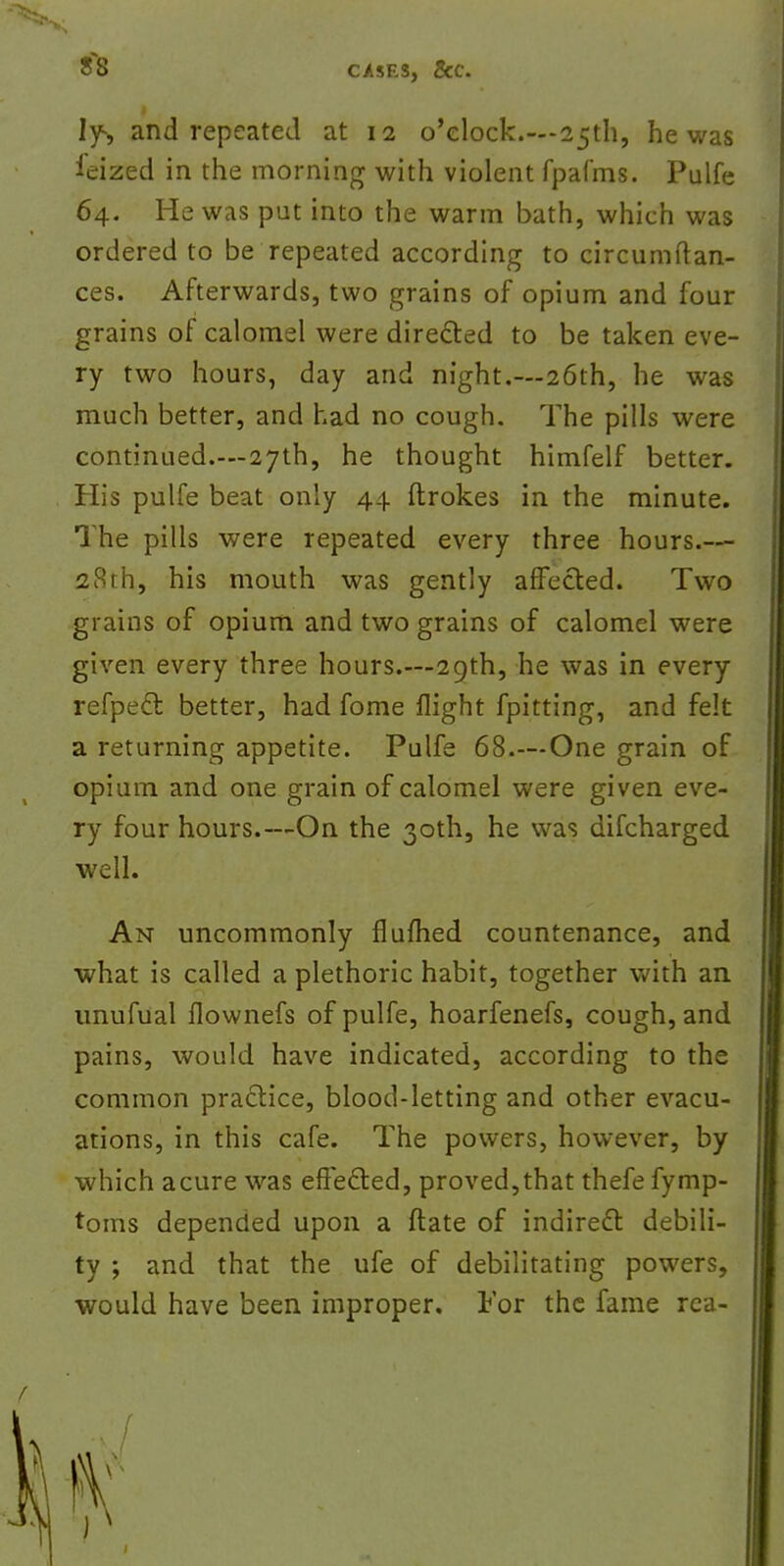 If, and repeated at 12 o'clock.—25th, he was ieized in the morning with violent fpafms. Pulfe 64. He was put into the warm bath, which was ordered to be repeated according to circumftan- ces. Afterwards, two grains of opium and four grains of calomel were directed to be taken eve- ry two hours, day and night.—26th, he was much better, and had no cough. The pills were continued.—27th, he thought himfelf better. His pulfe beat only 44 ftrokes in the minute. The pills were repeated every three hours.— 28th, his mouth was gently affected. Two grains of opium and two grains of calomel were given every three hours.—29th, he was in every refpeft better, had fome flight fpitting, and felt a returning appetite. Pulfe 68.—One grain of opium and one grain of calomel were given eve- ry four hours.—On the 30th, he was difcharged well. An uncommonly flufhed countenance, and what is called a plethoric habit, together with an unufual fiownefs of pulfe, hoarfenefs, cough, and pains, would have indicated, according to the common practice, blood-letting and other evacu- ations, in this cafe. The powers, however, by which acure was eftefled, proved,that thefe fymp- toms depended upon a flate of indirect, debili- ty ; and that the ufe of debilitating powers, would have been improper. For the fame rca-