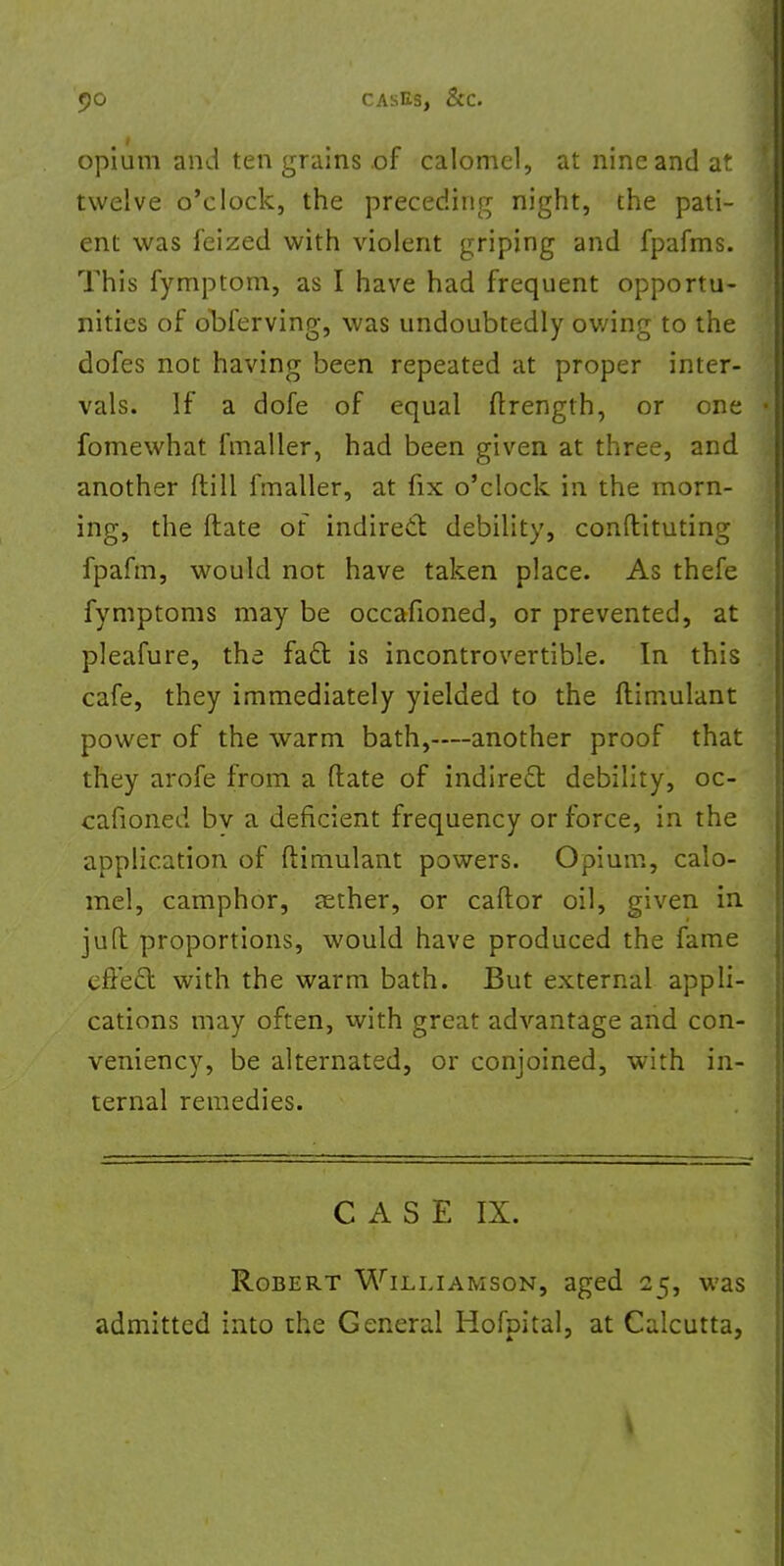 opium and ten grains of calomel, at nine and at twelve o'clock, the preceding night, the pati- ent was feized with violent griping and fpafms. This fymptom, as I have had frequent opportu- nities of obferving, was undoubtedly owing to the dofes not having been repeated at proper inter- vals. If a dofe of equal ftrength, or one fomewhat fmaller, had been given at three, and another ft ill fmaller, at fix o'clock in the morn- ing, the Mate of indirect debility, conftituting fpafm, would not have taken place. As thefe fymptoms may be occafioned, or prevented, at pleafure, the fact is incontrovertible. In this cafe, they immediately yielded to the ftimulant power of the warm bath,—another proof that they arofe from a date of indirect debility, oc- cafioned bv a deficient frequency or force, in the application of ftimulant powers. Opium, calo- mel, camphor, jether, or caftor oil, given in juft proportions, would have produced the fame effect with the warm bath. But external appli- cations may often, with great advantage and con- veniency, be alternated, or conjoined, with in- ternal remedies. CASE IX. Robert Williamson, aged 25, was admitted into the General Hofpital, at Calcutta,